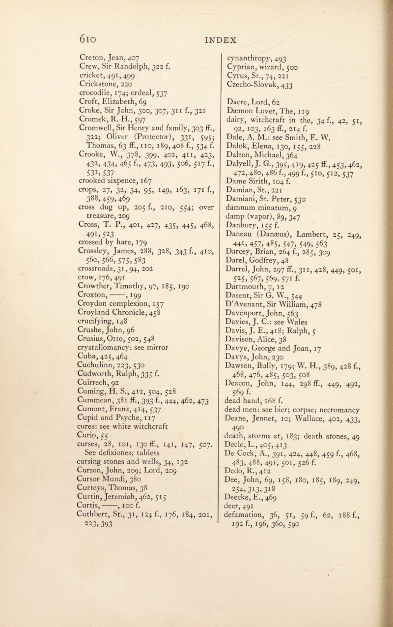 6io Creton, Jean, 407 Crew, Sir Randolph, 322 f. cricket, 491, 499 Crickstone, 220 crocodile, 174; ordeal, 537 Croft, Elizabeth, 69 Croke, Sir John, 300, 307, 311 f., 321 Cromek, R. H., 597 Cromwell, Sir Henry and family, 303 fF., 322; Oliver (Protector), 331, 595; Thomas, 63 fF., no, 189, 408 f., 534 f. Crooke, W., 378, 399, 402, 411, 423, 432> 434, 465 f-, 473, 493, 5°6, 5J7 f-, 53E537 crooked sixpence, 167 crops, 27, 32, 34, 95, 149, 163, 171 f., 388,459,469 cross dug up, 205 f., 210, 554; over treasure, 209 Cross, T. P., 401, 427, 435, 445, 468, 491, 523 crossed by hare, 179 Crossley, James, 288, 328, 343 f., 410, 560, 566, 575,583 crossroads, 31,94, 202 crow, 176, 491 Crowther, Timothy, 97, 185, 190 Croxton,-, 199 Croydon complexion, 157 Croyland Chronicle, 458 crucifying, 148 Crushe, John, 96 Crusius, Otto, 502, 548 crystallomancy: see mirror Cuba, 425, 464 Cuchulinn, 223, 530 Cudworth, Ralph, 335 f. Cuirrech, 92 Cuming, H. S., 412, 504, 528 Cummean, 381 fF., 393 f., 444, 462, 473 Cumont, Franz, 414, 537 Cupid and Psyche, 117 cures: see white witchcraft Curio, 55 curses, 28, 101, 130 fF., 141, 147, 507. See defixiones; tablets cursing stones and wells, 34, 132 Curson, John, 209; Lord, 209 Cursor Mundi, 380 Curteys, Thomas, 38 Curtin, Jeremiah, 462, 515 Curtis,-, 100 f. Cuthbert, St., 31, 124 f., 176, 184, 201, 223, 393 cynanthropy, 493 Cyprian, wizard, 500 Cyrus, St., 74, 221 Czecho-Slovak, 433 Dacre, Lord, 62 Daemon Lover, The, 119 dairy, witchcraft in the, 34 f., 42, 51, 92, 103, i63 ff-, 214 f. Dale, A. M.: see Smith, E. W. Dalok, Elena, 130, 155, 228 Dalton, Michael, 364 Dalyell, J. G,, 395, 419, 425 ff., 453,462, 472, 480, 486 f., 499 f., 510, 512, 537 Dame Sirith, 104 f. Damian, St., 221 Damiani, St. Peter, 530 damnum minatum, 9 damp (vapor), 89,347 Danbury, 155 f. Daneau (Danaeus), Lambert, 25, 249, 44L 457> 485, 547> 549» 563 Darcey, Brian, 264 f., 285, 309 Darel, Godfrey, 48 Darrel, John, 297 ff., 311, 428, 449, 501, 5253 5673 5693 571 f- Dartmouth, 7, 12 Dasent, Sir G. W., 544 DkAvenant, Sir William, 478 Davenport, John, 563 Davies, J. C.: see Wales Davis, J. E., 418; Ralph, 5 Davison, Alice, 38 Davye, George and Joan, 17 Davys, John, 230 Dawson, Bully, 179; W. H., 389, 428 f., 468, 476, 485, 503, 508 Deacon, John, 144, 298 fF., 449, 492, 569 f. dead hand, 168 f. dead men: see bier; corpse; necromancy Deane, Jennet, 10; Wallace, 402, 433, 490 death, storms at, 183; death stones, 49 Decle, L., 405, 413 De Cock, A., 391, 424, 448, 459 f., 468, 483, 488, 491, 501, 526 f. Dedo, R., 412 Dee, John, 69, 158, 180, 185, 189, 249, 254,3i33 3i8 Deecke, E., 469 deer, 491 defamation, 36, 51, 59 f., 62, 188 f., 192 f., 196, 360, 590