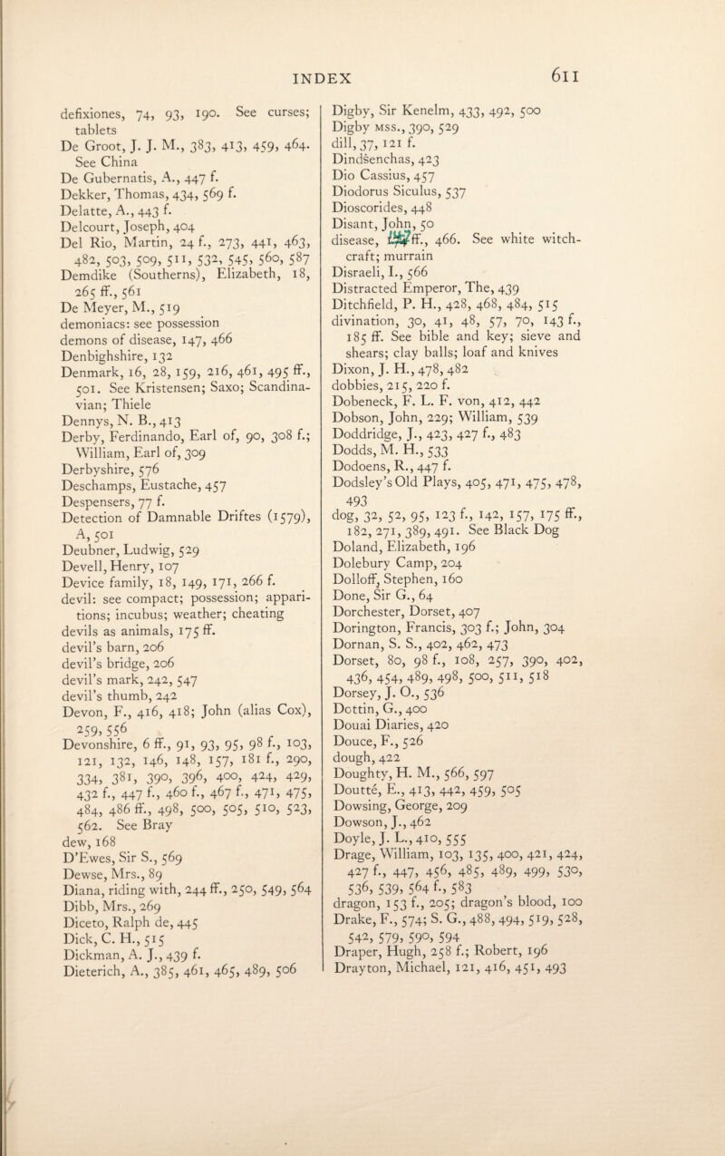 defixiones, 74, 93, 190. See curses; tablets De Groot, J. J. M., 383, 413, 459* 464. See China De Gubernatis, A., 447 f. Dekker, Thomas, 434, 569 f. Delatte, A., 443 f. Delcourt, Joseph, 404 Del Rio, Martin, 24 f., 273, 441, 463, 482, 503, 509, 511, 532, 545, 560, 587 Demdike (Southerns), Elizabeth, 18, 265 ff., 561 De Meyer, M., 519 demoniacs: see possession demons of disease, 147, 466 Denbighshire, 132 Denmark, 16, 28, 159, 216, 461, 495 ff., 501. See Kristensen; Saxo; Scandina¬ vian; Thiele Dennys, N. B., 413 Derby, Ferdinando, Earl of, 90, 308 f.; William, Earl of, 309 Derbyshire, 576 Deschamps, Eustache, 457 Despensers, 77 f. Detection of Damnable Driftes (1579), A, 501 Deubner, Ludwig, 529 Devell, Henry, 107 Device family, 18, 149, 171, 266 f. devil: see compact; possession; appari¬ tions; incubus; weather; cheating devils as animals, 175 ff. devil’s barn, 206 devil’s bridge, 206 devil’s mark, 242, 547 devil’s thumb, 242 Devon, F., 416, 418; John (alias Cox), 259, 556 Devonshire, 6 ff., 91, 93, 95, 98 f., 103, 121, 132, 146, 148, 157, 181 29°> 334, 38i> 39°, 396> 4°°, 424, 429, 432 f., 447 f., 460 f., 467 f., 471, 475, 484, 486 ff, 498, 5°°> 5°5, 5Ia> 523, 562. See Bray dew, 168 D’Ewes, Sir S., 569 Dewse, Mrs., 89 Diana, riding with, 244 ff., 250, 549, 564 Dibb, Mrs., 269 Diceto, Ralph de, 445 Dick, C. H., 515 Dickman, A. J., 439 f. Dieterich, A., 385, 461, 465, 489, 506 Digby, Sir Kenelm, 433, 492, 500 Digby Mss.,390, 529 dill, 37, 121 f. Dindsenchas, 423 Dio Cassius, 457 Diodorus Siculus, 537 Dioscorides, 448 Disant, John, 50 disease, Wff-, 466. See white witch¬ craft; murrain Disraeli, I., 566 Distracted Emperor, The, 439 Ditchfield, P. H., 428, 468, 484, 515 divination, 30, 41, 48, 57, 70, 143 f., 185 ff. See bible and key; sieve and shears; clay balls; loaf and knives Dixon, J. H., 478, 482 dobbies, 215, 220 f. Dobeneck, F. L. F. von, 412, 442 Dobson, John, 229; William, 539 Doddridge, J., 423, 427 f-, 483 Dodds, M. H., 533 Dodoens, R., 447 f. Dodsley’sOld Plays, 405, 471, 475, 478, 493 dog, 32, 52, 95, 123 f., 142, 157, 175 ff, 182,271,389,491. See Black Dog Doland, Elizabeth, 196 Dolebury Camp, 204 Dolloffj Stephen, 160 Done, Sir G., 64 Dorchester, Dorset, 407 Dorington, Francis, 303 f.; John, 304 Dornan, S. S., 402, 462, 473 Dorset, 80, 98 f., 108, 257, 390, 402, 436, 454, 489, 498, 5°°> 5II> 5l8 Dorsey, J. O., 536 Dottin, G., 400 Douai Diaries, 420 Douce, F., 526 dough,422 Doughty, H. M., 566, 597 Doutte, E., 413, 442, 459, 505 Dowsing, George, 209 Dowson, J., 462 Doyle, J. L.,410, 555 Drage, William, 103, 135, 400, 421, 424, 427 f., 447, 456, 485, 489, 499, 530, 536, 539, 564 f-, 583 dragon, 153 f., 205; dragon’s blood, 100 Drake, F., 574; S. G., 488, 494, 519, 528, 542, 579, 59°, 594 Draper, Hugh, 258 f.; Robert, 196 Drayton, Michael, 121, 416, 451, 493