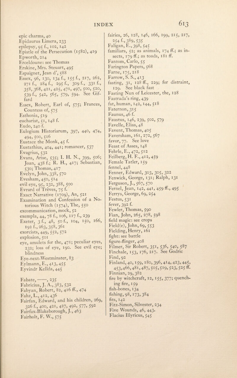 epic charms, 40 Epidaurus Limera, 233 epilepsy, 95 f., 102, 142 Epistle of the Persecution (1582), 419 Epworth, 214 Erceldoune: see Thomas Erskine, Mrs. Steuart, 495 Espaignet, Jean d’, 588 Essex, 96, 130, 134 f., 155 f., 217, 262, 271 f., 284 f., 295 f., 309 f., 331 f., 358, 368, 421, 425, 471, 497, 5°°, 52°, 539 542, 565, 579, 594. See Gif- fard Essex, Robert, Earl of, 575; Frances, Countess of, 575 Esthonia, 519 eucharist, 51, 148 f. Eudo, 240 f. Eulogium Historiarum, 397, 44°, 474, ^ 494,5°°,5l6 Eustace the Monk, 45 f. Eustathius, 404, 441; romancer, 537 Evagrius, 532 Evans, Arise, 535; I. EL N., 399, 506; Joan, 438 f.; R. EL, 417; Sebastian, 530; Thomas, 417 Evelyn, John, 338, 570 Evesham, 450, 514 evil eye, 95, 232, 388, 500 Evrard of Treves, 75 f. Exact Narrative (1709), An, 521 Examination and Confession of a No¬ torious Witch (1574), The, 550 excommunication, mock, 52 exempla, 44, 78 f., 106, 117 f., 239 Exeter, 3 f., 48, 5° f., 104, 150, 166, 192 f., 263, 358, 361 exorcists, 449, 552, 572 explosion, 501 eye, amulets for the, 471; peculiar eyes, 232; loss of eye, 190. See evil eye; blindness Eye-next-Westminster, 83 Eylmann, E., 413, 455 Eyvindr Kellda, 445 Fabate,-, 235 Fabricius, J. A., 383, 532 Fabyan, Robert, 82, 416 ff., 474 Fahz, L., 412, 436 Fairfax, Edward, and his children, 269, 326 f., 400, 421, 427, 492, 577, 592 Fairfax-Blakeborough, J., 463 Fairholt, F. W., 575 fairies, 26, 128, 146, 166, 199, 215, 217, 254 f-, 389, 535 Faligan, E.,398, 545 familiars, 52; as animals, 174 ff.; as in¬ sects, 179 ff.; as toads, 181 ff. Fantom, Carlo, 55 Farington Papers, 568 Fame, 175, 218 Farrow, S. S., 413 fasting, 31, 128 ff., 229; for distraint, 129. See black fast Fasting Nun of Leicester, the, 128 Fastrada’s ring, 439 fat, human, 142, 144, 518 Faternon, 315 Faunus, 46 f. Faustus, 146, 239, 502, 579 Favelle, Elias, 48 Favent, Thomas, 405 Faversham, 161, 272, 567 favor, 77. See love Feast of Asses, 148 Fehrle, E., 472, 512 Feilberg, EL F., 412, 459 Female Tatler, 159 fennel, 448 Fenner, Edward, 303, 305, 322 Fenwick, George, 131; Ralph, 131 Ferguson, J., 567, 570 Fernel, Jean, 142, 441, 459 ff., 495 Ferrys, George, 69, 254 Festus, 531 fever, 392 f. Fewler, Thomas, 590 Fian, John, 265, 278, 598 field magic: see crops Field(e), John, 69, 553 Fielding, Henry, 161 fight: see battle figure-flinger, 408 Filmer, Sir Robert, 351, 536, 540, 587 Finchale, 153, 176, 217. See Godric Find, 92 Finland, 40, 159, 180, 396, 414, 423, 445, 453,466,481,487,5°5>5I9> 523> 525 ff- Finnian, 29, 382 fire by witchcraft, 12, 155, 377; quench- _ ing fire, 159 fish-bones, 134 fishing, 98, 173, 384 fits, 142 Fitz-Simon, Silvester, 234 Five Wounds, 46, 443. Flacius Illyricus, 545