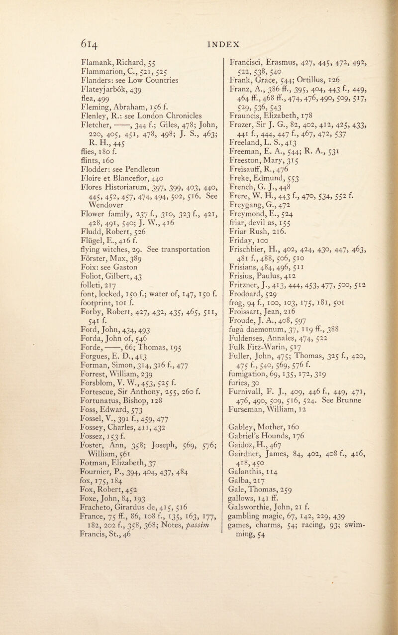 Flamank, Richard, 55 Flammarion, C., 521, 525 Flanders: see Low Countries Flateyjarbok, 439 flea, 499 Fleming, Abraham, 156 f. Flenley, R.: see London Chronicles Fletcher,-, 344 f.; Giles, 478; John, 220, 405, 451, 478, 498; J. S., 463; R. H., 445 flies, 180 f. flints, 160 Flodder: see Pendleton Floire et Blanceflor, 440 Flores Historiarum, 397, 399, 403, 440, 445> 452> 457> 474, 494, 5°2> 5l6- See Wendover Flower family, 237 f., 310, 323 f., 421, 428, 491, 540; J. W., 416 Fludd, Robert, 526 Flugel, E., 416 f. flying witches, 29. See transportation Forster, Max, 389 Foix: see Gaston Foliot, Gilbert, 43 foiled, 217 font, locked, 150 f.; water of, 147, 150 f. footprint, 101 f. Forby, Robert, 427, 432, 435, 465, 511, 541 f. Ford, John,434,493 Forda, John of, 546 Forde,-, 66; Thomas, 195 Forgues, E. D., 413 Forman, Simon, 314, 316 f., 477 Forrest, William, 239 Forsblom, V. W., 453, 525 f. Fortescue, Sir Anthony, 255, 260 f. Fortunatus, Bishop, 128 Foss, Edward, 573 Fossel, V.,391 f., 459, 477 Fossey, Charles, 411, 432 Fossez, 153 f. Foster, Ann, 358; Joseph, 569, 576; William, 561 Fotman, Elizabeth, 37 Fournier, P., 394, 404, 437, 484 fox, 175, 184 Fox, Robert, 452 Foxe, John, 84, 193 Fracheto, Girardus de, 415, 516 France, 75 ff., 86, 108 f., 135, 163, 177, 182, 202 f., 358, 368; Notes, passim Francis, St., 46 Francisci, Erasmus, 427, 445, 472, 492, 522> 538, 540 Frank, Grace, 544; Ortillus, 126 Franz, A., 386 ff., 395, 404, 443 f., 449, 464 ff., 468 ff., 474, 476, 490, 509, 517, 529, 536, 543 Frauncis, Elizabeth, 178 Frazer, Sir J. G., 82, 402, 412, 425, 433, ^ 441 ri, 444, 447 467, 472> 537 Freeland, L. S., 413 Freeman, E. A., 544; R. A., 531 Freeston, Mary, 315 Freisauff, R., 476 Freke, Edmund, 553 French, G. J., 448 Frere, W. H., 443 £, 47°> 534, 552 Freygang, G., 472 Freymond, E., 524 friar, devil as, 155 Friar Rush, 216. Friday, 100 Frischbier, H., 402, 424, 430, 447, 463, 481 f., 488, 506, 510 Frisians, 484, 496, 511 Frisius, Paulus, 412 Fritzner, J., 413, 444, 453, 477, 500, 512 Frodoard, 529 frog, 94 f., 100, 103, 175, 181, 501 Froissart, Jean, 216 Froude, J. A., 408, 597 fuga daemonum, 37, 119 ff., 388 Fuldenses, Annales, 474, 522 Fulk FitzWVarin, 517 Fuller, John, 475; Thomas, 325 f., 420, _ 475 540, 569, 576 f. fumigation, 69, 135, 172, 319 furies, 30 Furnivall, F. J., 409, 446 f., 449, 471, 476, 490, 509, 516, 524. See Brunne Furseman, William, 12 Gabley, Mother, 160 Gabriel’s Hounds, 176 Gaidoz, H., 467 Gairdner, James, 84, 402, 408 f., 416, 418,450 Galanthis, 114 Galba, 217 Gale, Thomas, 259 gallows, 141 ff. Galsworthie, John, 21 f. gambling magic, 67, 142, 229, 439 games, charms, 54; racing, 93; swim¬ ming, 54