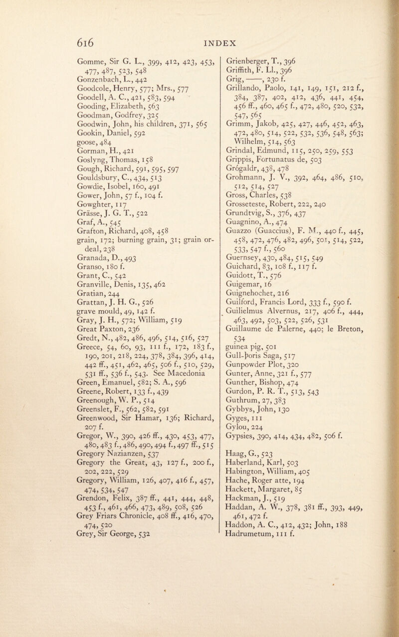 Gomme, Sir G. L., 399, 412, 423, 453, 477) 487, 523, 548 Gonzenbach, L., 442 Goodcole, Henry, 577; Mrs., 577 Goodell, A. C., 421, 583, 594 Gooding, Elizabeth, 563 Goodman, Godfrey, 325 Goodwin, John, his children, 371, 565 Gookin, Daniel, 592 goose, 484 Gorman, H., 421 Goslyng, Thomas, 158 Gough, Richard, 591, 595, 597 Gouldsbury, C., 434, 513 Gowdie, Isobel, 160, 491 Gower, John, 57 f., 104 f. Gowghter, 117 Grasse, J. G. T., 522 Graf, A., 545 Grafton, Richard, 408, 458 grain, 172; burning grain, 31; grain or¬ deal, 238 Granada, D., 493 Granso, 180 f. Grant, C., 542 Granville, Denis, 135, 462 Gratian, 244 Grattan, J. H. G., 526 grave mould, 49, 142 f. Gray, J. H., 572; William, 519 Great Paxton, 236 Gredt, N., 482, 486, 496, 514, 516, 527 Greece, 54, 60, 93, 111 f., 172, 183 f., 190, 201, 218, 224, 378, 384, 396, 414, 442 ff., 451, 462, 465, 506 f., 510, 529, 531 536 f-> 543- See Macedonia Green, Emanuel, 582; S. A., 596 Greene, Robert, 133 f., 439 Greenough, W. P., 514 Greenslet, F., 562, 582, 591 Greenwood, Sir Hamar, 136; Richard, 207 f. Gregor, W., 390, 426 ff., 430, 453, 477, 480,483 f.,486,49O) 494 f-j497 ff)5I5 Gregory Nazianzen, 537 Gregory the Great, 43, 127 f., 200 f., 202, 222,529 Gregory, William, 126, 407, 416 f., 457, 474)534)547 Grendon, Felix, 387 ff., 441, 444, 448, 453 f-) 461, 466, 473) 489) 5°8) 526 Grey Friars Chronicle, 408 ff., 416, 470, 474)520 Grey, Sir George, 532 Grienberger, T., 396 Griffith, F. LI., 396 Grig,-, 230 f. Grillando, Paolo, 141, 149, 151, 212 f., 384, 387) 4°2) 412, 436, 441, 454, 456 ff, 460, 465 f., 472, 480, 520, 532, 547)565 Grimm, Jakob, 425, 427, 446, 452, 463, 472) 480, 514, 522, 532) 536, 548, 563; Wilhelm, 514, 563 Grindal, Edmund, 115, 250, 259, 553 Grippis, Fortunatus de, 503 Grogaldr, 438, 478 Grohmann, J. V., 392, 464, 486, 510, 512) 5J4, 527 Gross, Charles, 538 Grosseteste, Robert, 222, 240 Grundtvig, S., 376, 437 Guagnino, A., 474 Guazzo (Guaccius), F. M,, 440 f., 445, 458) 472, 476, 482, 496, 501, 514, 522, 533) 547 f-)56° Guernsey, 430, 484, 515, 549 Guichard, 83, 108 f., 117 f. Guidott, T., 576 Guigemar, 16 Guignehochet, 216 Guilford, Francis Lord, 333 f., 590 f. Guilielmus Alvernus, 217, 406 f., 444, 463, 492, 503, 522, 526, 531 Guillaume de Palerne, 440; le Breton, 534 guinea pig, 501 Gull-J>oris Saga, 517 Gunpowder Plot, 320 Gunter, Anne, 321 f., 577 Gunther, Bishop, 474 Gurdon, P. R. T., 513, 543 Guthrum, 27, 383 Gybbys, John, 130 Gyges, 111 Gylou, 224 Gypsies, 390, 414, 434, 482, 506 f. Haag, G., 523 Haberland, Karl, 503 Habington, William, 405 Hache, Roger atte, 194 Hackett, Margaret, 85 Hackman, J., 519 Haddan, A. W., 378, 381 ff., 393, 449, 461, 472 f. Haddon, A. C., 412, 432; John, 188 Hadrumetum, 111 f.