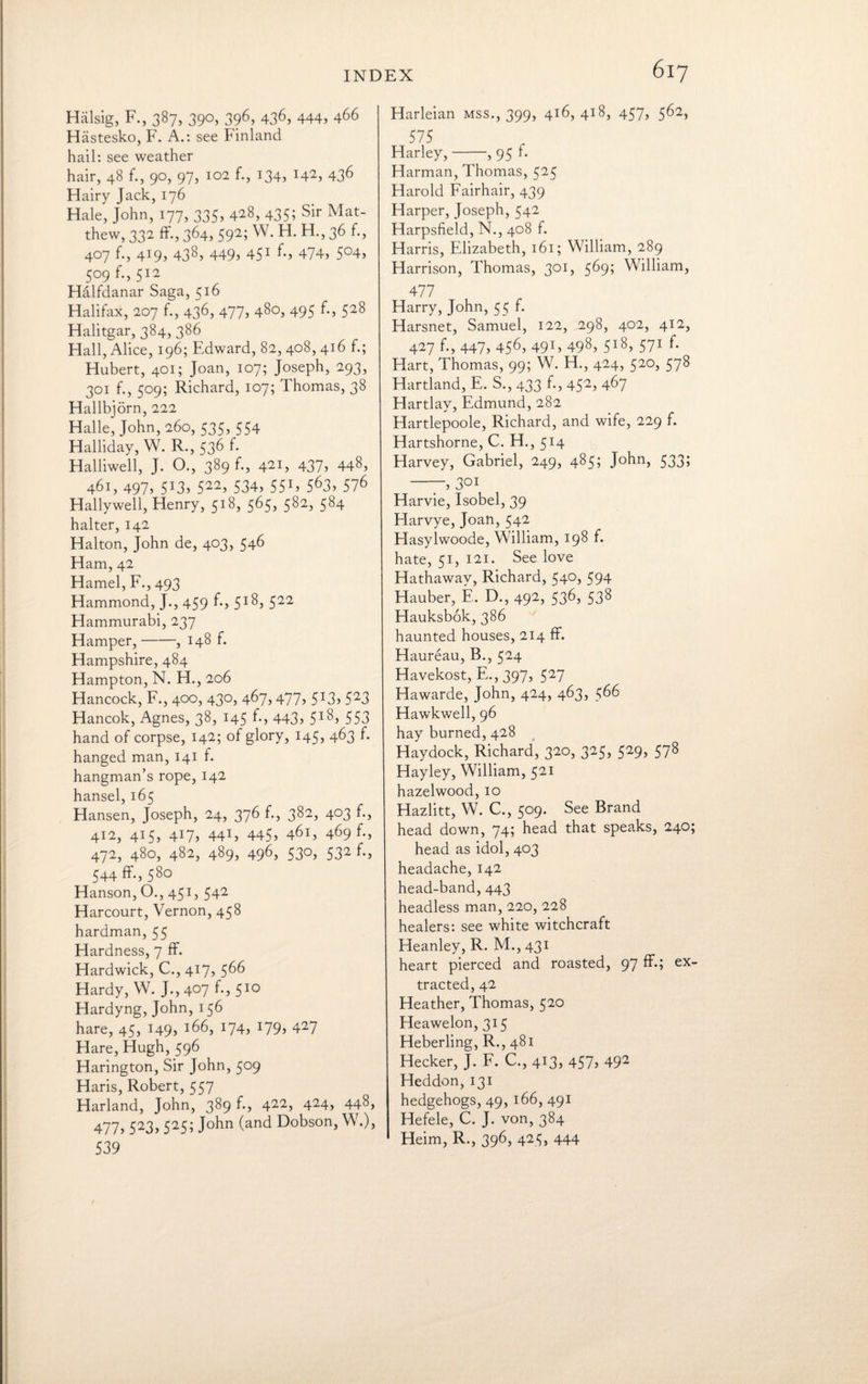 Halsig, F., 387, 390, 396, 436, 444, 466 Hastesko, F. A.: see Finland hail: see weather hair, 48 f., 90, 97, 102 f., 134, 142, 436 Hairy Jack, 176 Hale, John, 177, 335, 428) 435; sir Ma¬ thew, 332 ff., 364, 592; W. H. H., 36 f., 407 f., 419, 438> 4495 451 *•» 474) 5°4, 509 f.,512 Halfdanar Saga, 516 Halifax, 207 f., 436, 477, 480, 495 f-> 528 Halitgar, 384, 386 Hall, Alice, 196; Edward, 82, 408, 416 f.; Hubert, 401; Joan, 107; Joseph, 293, 301 f., 509; Richard, 107; Thomas, 38 Hallbjorn, 222 Halle, John, 260, 535, 554 Halliday, W. R., 536 f- Halliwell, J. O., 389 f., 421, 437, 448, 461, 497) 5!3) 522> 534, 55G 563, 576 Hallywell, Henry, 518, 565, 582, 584 halter, 142 Halton, John de, 403, 546 Ham, 42 Hamel, F., 493 Hammond, J., 459 5i8j 522 Hammurabi, 237 Hamper,-, 148 f. Hampshire, 484 Hampton, N. H., 206 Hancock, F., 400, 430, 467,477, 513, 523 Hancok, Agnes, 38, 145 f., 443, 518, 553 hand of corpse, 142; of glory, 145, 463 f. hanged man, 141 f. hangman’s rope, 142 hansel, 165 Hansen, Joseph, 24, 376 f., 382, 403 f., 412, 415, 417, 441, 445> 461, 469 f-, 472, 480, 482, 489, 496, 53°, 532 544 ff., 580 Hanson, O., 451, 542 Harcourt, Vernon, 458 hardman, 55 Hardness, 7 ff. Hardwick, C., 417, 566 Hardy, W. J., 407 f., 510 Hardyng, John, 156 hare, 45, 149, :66, 174, J79> 427 Hare, Hugh, 596 Harington, Sir John, 509 Haris, Robert, 557 Harland, John, 389 f., 422) 424> 448, 477, 523, 525; John (and Dobson, W.), 539 617 Harleian mss., 399, 416, 418, 457, 562, 575 Harley,-, 95 f. Harman, Thomas, 525 Harold Fairhair, 439 Harper, Joseph, 542 Harpsfield, N., 408 f. Harris, Elizabeth, 161; William, 289 Harrison, Thomas, 301, 569; William, 477 Harry, John, 55 f. Harsnet, Samuel, 122, 298, 402, 412, 427 f., 447, 456> 491, 498, 5i8> 571 h Hart, Thomas, 99; W. H., 424, 520, 578 Hartland, E. S., 433 f., 452> 4^7 Hartlay, Edmund, 282 Hartlepoole, Richard, and wife, 229 f. Hartshorne, C. H., 514 Harvey, Gabriel, 249, 485; John, 533; —7, 3QI Harvie, Isobel, 39 Harvye, Joan, 542 Hasylwoode, William, 198 f. hate, 51, 121. See love Hathaway, Richard, 540, 594 Hauber, E. D., 492, 536, 538 Hauksbok, 386 haunted houses, 214 ff. Haureau, B., 524 Havekost, E., 397, 527 Hawarde, John, 424, 463, 566 Hawkwell, 96 hay burned, 428 Haydock, Richard, 320, 325, 529, 578 Hayley, William, 521 hazelwood, 10 Hazlitt, W. C., 509. See Brand head down, 74; head that speaks, 240; head as idol, 403 headache, 142 head-band,443 headless man, 220, 228 healers: see white witchcraft Heanley, R. M., 431 heart pierced and roasted, 97 ff.; ex¬ tracted, 42 Heather, Thomas, 520 Heawelon, 315 Heberling, R., 481 Hecker, J. F. C., 413, 457> 492 Heddon, 131 hedgehogs, 49, 166, 491 Hefele, C. J. von, 384 Heim, R., 396, 423, 444