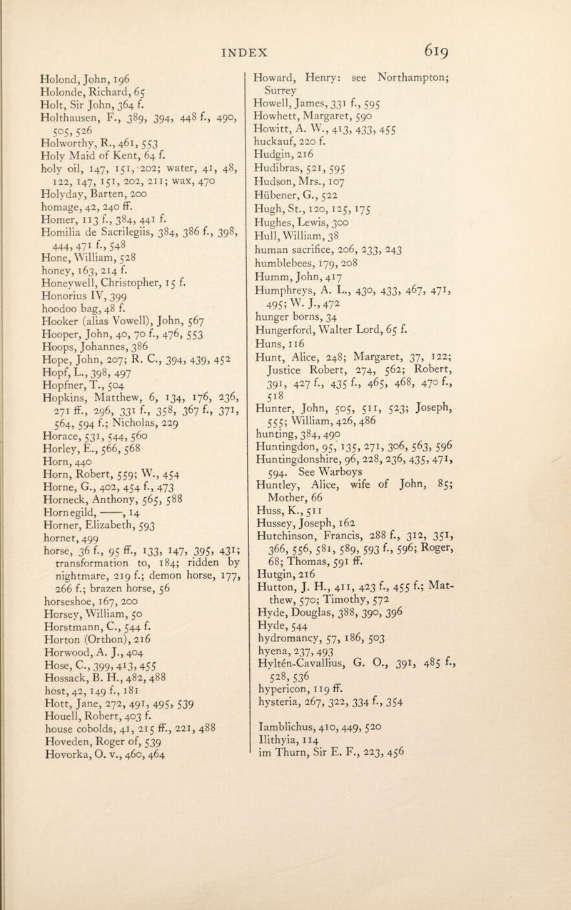 Holond, John, 196 Holonde, Richard, 65 Holt, Sir John, 364 f. Holthausen, F., 389, 394, 448 f., 490, 5°5> 5^6 Holworthy, R., 461, 553 Holy Maid of Kent, 64 f. holy oil, 147, 151, 202; water, 41, 48, 122, 147, 151, 202, 211; wax, 470 Holyday, Barten, 200 homage, 42, 240 ff. Homer, 113 f., 384, 441 f. Homilia de Sacrilegiis, 384, 386 f., 398, 444, 471 f., 548 Hone, William, 528 honey, 163, 214 f. Honeywell, Christopher, 15 f. Honorius IV, 399 hoodoo bag, 48 f. Hooker (alias Vowell), John, 567 Hooper, John, 40, 70 f., 476, 553 Hoops, Johannes, 386 Hope, John, 207; R. C., 394, 439, 452 Hopf, L., 398, 497 Hopfner, T., 504 Hopkins, Matthew, 6, 134, 176, 236, 271 ff., 296, 331 f., 358, 367 f., 371, 564, 594 f.; Nicholas, 229 Horace, 531, 544, 560 Horley, E., 566, 568 Horn, 440 Horn, Robert, 559; W., 454 Horne, G., 402, 454 f., 473 Horneck, Anthony, 565, 588 Hornegild,-, 14 Horner, Elizabeth, 593 hornet, 499 horse, 36 f., 95 ff., 133, 147, 395> 43H transformation to, 184; ridden by nightmare, 219 f.; demon horse, 177, 266 f.; brazen horse, 56 horseshoe, 167, 200 Horsey, William, 50 Horstmann, C., 544 f. Horton (Orthon),2i6 Horwood, A. J., 404 Hose, C., 399, 413, 455 Hossack, B. H., 482, 488 host, 42, 149 f., 181 Hott, Jane, 272, 491, 495, 539 Houell, Robert, 403 f. house cobolds, 41, 215 ff., 221, 488 Hoveden, Roger of, 539 Howard, Henry: see Northampton; Surrey Howell, James, 331 f., 595 Howhett, Margaret, 590 Howitt, A. W., 413, 433, 455 huckauf, 220 f. Hudgin, 216 Hudibras, 521, 595 Hudson, Mrs., 107 Hiibener, G., 522 Hugh, St., 120, 125, 175 Hughes, Lewis, 300 Hull, William, 38 human sacrifice, 206, 233, 243 humblebees, 179, 208 Humm, John, 417 Humphreys, A. L., 430, 433, 467, 471, 495; W. J.,472 hunger borns, 34 Hungerford, Walter Lord, 65 f. Huns, 116 Hunt, Alice, 248; Margaret, 37, 122; Justice Robert, 274, 562; Robert, 391, 427 f., 435 465, 468, 47°f*> 5l8 Hunter, John, 505, 511, 523; Joseph, 55^; William, 426, 486 hunting, 384, 490 Huntingdon, 95, 135, 271, 306, 563, 596 Huntingdonshire, 96, 228, 236, 435, 471, 594. See Warboys Huntley, Alice, wife of John, 85; Mother, 66 Huss, K., 511 Hussey, Joseph, 162 Hutchinson, Francis, 288 f., 312, 351, 366, 556, 581, 589, 593 f., 596; Roger, 68; Thomas, 591 ff. Hutgin, 216 Hutton, J. H., 411, 423 f., 455 f.; Mat¬ thew, 570; Timothy, 572 Hyde, Douglas, 388, 390, 396 Hyde, 544 hydromancy, 57, 186, 503 hyena,237,493 Hylten-Cavallius, G. O., 391, 485 f., 528,536 hypericon, 119 ff. hysteria, 267, 322, 334 f., 354 Iamblichus, 410, 449, 520 Ilithyia, 114