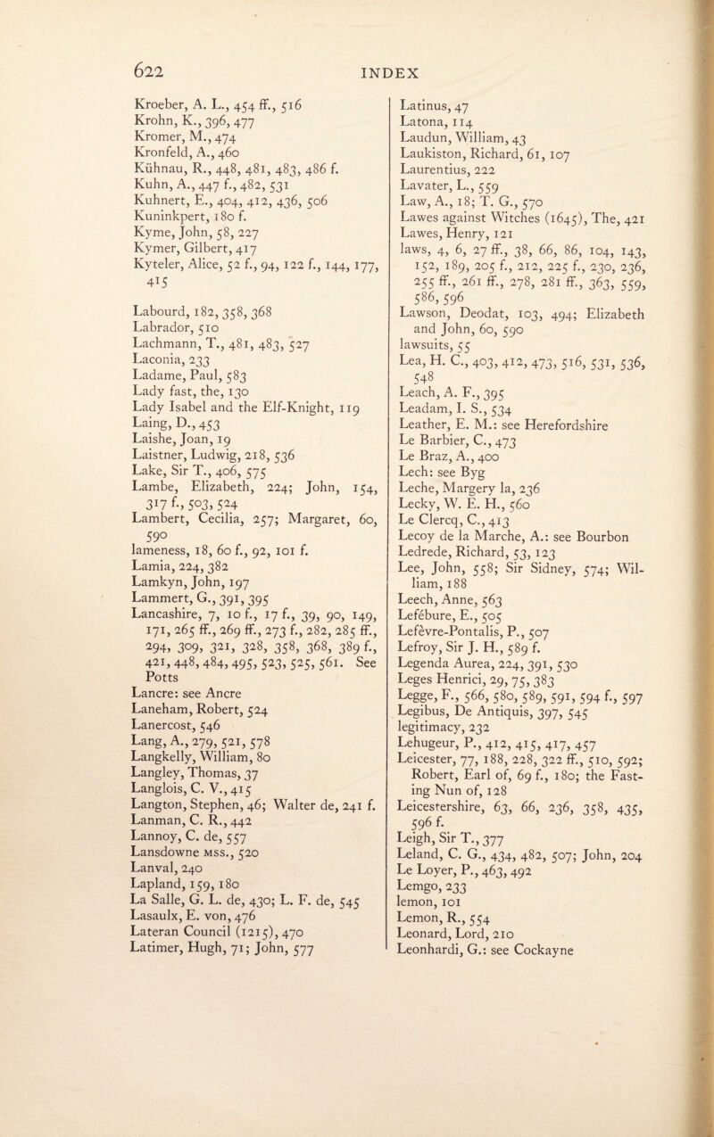 Kroeber, A. L., 454 ff., 516 Krohn, K.,396, 477 Kromer, M., 474 Kronfeld, A., 460 Kiihnau, R., 448, 481, 483, 486 f. Kuhn, A., 447 f., 482, 531 Kuhnert, E., 404, 412, 436, 506 Kuninkpert, 180 f. Kyme, John, 58, 227 Kymer, Gilbert, 417 Kyteler, Alice, 52 f., 94, 122 f., 144, 177, 4T5 Labourd, 182, 358, 368 Labrador, 510 Lachmann, T., 481, 483, 527 Laconia, 233 Ladame, Paul, 583 Lady fast, the, 130 Lady Isabel and the Elf-Knight, 119 Laing, D.,453 Laishe, Joan, 19 Laistner, Ludwig, 218, 536 Lake, Sir T., 406, 575 Lambe, Elizabeth, 224; John, 154, 3*7 f; 5°3, 524 Lambert, Cecilia, 257; Margaret, 60, 590 lameness, 18, 60 f., 92, 101 f. Lamia, 224, 382 Lamkyn, John, 197 Lammert, G., 391, 395 Lancashire, 7, 10 f., 17 f., 39, 90, 149, 171, 265 ff., 269 ff., 273 f., 282, 285 ff., 294, 309, 32I, 328, 358> 368, 389 f., 421,448,484,495, 523, 525, 561. See Potts Lancre: see An ere Laneham, Robert, 524 Lanercost, 546 Lang, A., 279, 521, 578 Langkelly, William, 80 Langley, Thomas, 37 Langlois, C. V., 415 Langton, Stephen, 46; Walter de, 241 f. Lanman, C. R., 442 Lannoy, C. de, 557 Lansdowne mss., 520 Lanval, 240 Lapland, 159, 180 La Salle, G. L. de, 430; L. F. de, 545 Lasaulx, E. von, 476 Lateran Council (1215), 470 Latimer, Hugh, 71; John, 577 Latinus, 47 Latona, 114 Laudun, William, 43 Laukiston, Richard, 61, 107 Laurentius, 222 Lavater, L., 559 Law, A., 18; T. G., 570 Lawes against Witches (1645), The, 421 Lawes, Henry, 121 laws, 4, 6, 27 ff, 38, 66, 86, 104, 143, 152, 189, 205 f., 212, 225 f. 230, 236, 255 ff-, 26i ff, 278, 281 ff., 363, 559, 586,596 Lawson, Deodat, 103, 494; Elizabeth and John, 60, 590 lawsuits, 55 Lea, H. C., 403, 412, 473, 516, 531, 536, 548 Leach, A. F., 395 Leadam, I. S., 534 Leather, E. M.: see Herefordshire Le Barbier, C., 473 Le Braz, A., 400 Lech: see Byg Leche, Margery la, 236 Lecky, W. E. H., 560 Le Clercq, C., 413 Lecoy de la Marche, A.: see Bourbon Ledrede, Richard, 53, 123 Lee, John, 558; Sir Sidney, 574; Wil¬ liam, 188 Leech, Anne, 563 Lefebure, E., 505 Lefevre-Pontalis, P., 507 Lefroy, Sir J. H., 589 f. Legenda Aurea, 224, 391, 530 Leges Henrici, 29, 75, 383 Legge, F., 566, 580, 589, 591, 594 f., 597 Legibus, De Antiquis, 397, 545 legitimacy, 232 Lehugeur, P., 412, 415, 417, 457 Leicester, 77, 188, 228, 322 ff, 510, 592; Robert, Earl of, 69 f., 180; the Fast¬ ing Nun of, 128 Leicestershire, 63, 66, 236, 358, 435, 596 f. Leigh, Sir T.,377 Leland, C. G., 434, 482, 507; John, 204 Le Loyer, P., 463, 492 Lemgo, 233 lemon, 101 Lemon, R., 554 Leonard, Lord, 210 Leonhardi, G.: see Cockayne
