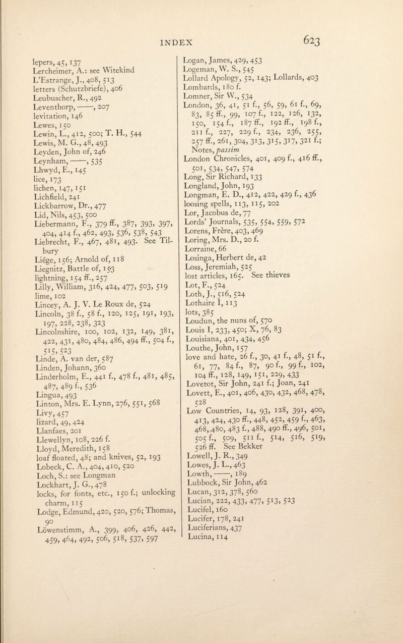 lepers, 45, 137 Lercheimer, A.: see Witekind L’Estrange, J., 408, 513 letters (Schutzbriefe), 406 Leubuscher, R., 492 Leventhorp,-, 207 levitation, 146 Lewes, 150 Lewin, L., 412, 500; T. H., 544 Lewis, M. G., 48, 493 Leyden, John of, 246 Leynham,-, 535 Lhwyd, E., 145 lice, 173 lichen, 147, 151 Lichfield, 241 Lickbarrow, Dr., 477 Lid, Nils, 453, 500 Liebermann, F., 379 ff., 387, 393, 397, 404, 414 f., 462, 493, 536, S38, 543 . Liebrecht, F., 467, 481, 493. See Til¬ bury Liege, 156; Arnold of, 118 Liegnitz, Battle of, 15*3 lightning, 154 ff., 257 Lilly, William, 316, 424, 477, 503, 519 lime, 102 Lincey, A. J. V. Le Roux de, 524 Lincoln, 38 f., 58 f., 120, 125, 191, 193, 197, 228, 238, 323 Lincolnshire, 100, 102, 132, 149, 381, 422, 431, 480, 484, 486, 494 ff., 504 f., 5X5, 523 Linde, A. van der, 587 Linden, Johann,360 Linderholm, E., 441 f., 478 f., 481, 485, 487, 489 f., 536 Lingua, 493 Linton, Mrs. E. Lynn, 276, 551, 568 Livy, 457 lizard, 49, 424 Llanfaes, 201 Llewellyn, 108, 226 f. Lloyd, Meredith, 158 loaf floated, 48; and knives, 52, 193 Lobeck, C. A., 404, 410, 520 Loch, S.: see Longman Lockhart, J. G., 478 locks, for fonts, etc., 150 f.; unlocking charm, 115 Lodge, Edmund, 420, 520, 576; Thomas, 9° Lowenstimm, A., 399, 406, 426, 442, 459, 464, 492> 5o6> 5i8> 537> 597 Logan, James, 429, 453 Logeman, W. S., 545 Lollard Apology, 52, 143; Lollards, 403 Lombards, 180 f. Lomner, Sir W., 534 London, 36, 41, 51 f., 56, 59, 61 f., 69, 83, 85 ff., 99, 107 f., 122, 126, 132, 150, 154 f., 187 ff, 192 ff., 198 f., 211 f., 227, 229 f., 234, 236, 255, 257 ff, 261, 304, 313, 315, 317, 321 f.; Notes, passim London Chronicles, 401, 409 f., 416 ff., 501) 534, 547) 574 Long, Sir Richard, 133 Longland, John, 193 Longman, E. D., 412, 422, 429 f., 436 loosing spells, 113, 115, 202 Lor, Jacobus de, 77 Lords’ Journals, 535, 554, 559) 572 Lorens, Frere, 403, 469 Loring, Mrs. D., 20 f. Lorraine, 66 Losinga, Herbert de, 42 Loss, Jeremiah, 525 lost articles, 165. See thieves Lot, F., 524 Loth, J., 516, 524 Lothaire 1,113 lots, 385 Loudun, the nuns of, 570 Louis I, 233, 450; X, 76, 83 Louisiana, 401, 434, 456 Louthe, John,157 love and hate, 26 f., 30, 41 f., 48, 51 f., 61, 77, 84 f., 87, 90 f., 99 f., 102, 104 ff, 128, 149) I5I) 229) 433 Lovetot, Sir John, 241 f.; Joan, 241 Lovett, E., 401, 406, 430, 432, 468, 478, 528 Low Countries, 14, 93, 128, 391, 400, 413, 424, 430 ff, 448, 452) 459 f-) 463, 468, 480, 483 f., 488, 490 ff., 496, 501, 505 f., 509, 511 f., 514, 5l6) 5X9) 526 ff. See Bekker Lowell, J. R., 349 Lowes, J. L.,463 Lowth,-, 189 Lubbock, Sir John, 462 Lucan, 312, 378, 560 Lucian, 222, 433, 477) 513> 523 Lucifel, 160 Lucifer, 178, 241 Luciferians, 437 Lucina, 114