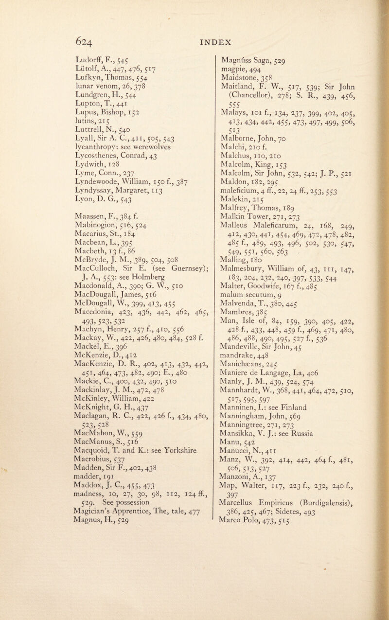 Ludorff, F., 545 Liitolf, A.,447, 476, 517 Lufkyn, Thomas, 554 lunar venom, 26, 378 Lundgren, H., 544 Lupton, T., 441 Lupus, Bishop, 152 lutins, 215 Luttrell, N., 540 Lyall, Sir A. C.,411, 505, 543 lycanthropy: see werewolves Lycosthenes, Conrad, 43 Lydwith, 128 Lyme, Conn., 237 Lyndewoode, William, 150 f., 387 Lyndyssay, Margaret, 113 Lyon, D. G., 543 Maassen, F., 384 f. Mabinogion, 516, 524 Macarius, St., 184 Macbean, L., 395 Macbeth, 13 f., 86 McBryde, J. M., 389, 504, 508 MacCulloch, Sir E. (see Guernsey); J. A., 553: see Holmberg Macdonald, A., 390; G. W., 510 MacDougall, James, 516 McBougall, W., 399, 413, 455 Macedonia, 423, 436, 442, 462, 465, 493)523)532 Machyn, Henry, 257 f., 410, 556 Mackay, W., 422, 426, 480, 484, 528 f. Mackel, E., 396 McKenzie, D., 412 MacKenzie, D. R., 402, 413, 432, 442, 45L 464, 473) 482, 49°; E-) 480 Mackie, C., 400, 432, 490, 510 Mackinlay, J. M., 472, 478 McKinley, William, 422 McKnight, G. H., 437 Maclagan, R. C., 422, 426 f., 434, 480, 523)528 MacMahon, W., 559 MacManus, S., 516 Macquoid, T. and K.: see Yorkshire Macrobius, 537 Madden, Sir F., 402, 438 madder, 191 Maddox, J. C., 455, 473 madness, 10, 27, 30, 98, 112, 124 ff., 529. See possession Magician’s Apprentice, The, tale, 477 Magnus, H., 529 Magnuss Saga, 529 magpie, 494 Maidstone, 358 Maitland, F. W., 517, 539; Sir John (Chancellor), 278; S. R., 439, 456, 555 Malays, 101 f., 134, 237, 399, 402, 405, 4T3) 434) 442, 455) 473) 497) 499> 5°6) 5J3 Malborne, John, 70 Malchi, 210 f. Malchus, 110, 210 Malcolm, King, 153 Malcolm, Sir John, 532, 542; J. P., 521 Maldon, 182, 295 maleficium, 4 ff., 22, 24 ff., 253, 553 Malekin, 215 Malfrey, Thomas, 189 Malkin Tower, 271, 273 Malleus Maleficarum, 24, 168, 249, 412, 430) 44L 454, 469, 472) 478) 482) 485 f., 489, 493, 496, 502, 530, 547, 549) 55L 560, 563 Mailing, 180 Malmesbury, William of, 43, in, 147, 183, 204, 232, 240, 397, 533, 544 Maker, Goodwife, 167 f., 485 malum secutum, 9 Malvenda, T., 380, 445 Mambres, 385 Man, Isle of, 84, 159, 390, 405, 422, 428 f-, 433) 448) 459 f-) 469, 47L 48o, 486, 488, 490, 495, 527 f., 536 Mandeville, Sir John, 45 mandrake, 448 Manichaeans, 245 Maniere de Langage, La, 406 Manly, J. M., 439, 524, 574 Mannhardt, W., 368, 441, 464, 472, 510, 5J7) 595) 597 Manninen, I.: see Finland Manningham, John, 569 Manningtree, 271, 273 Mansikka, V. J.: see Russia Manu, 542 Manucci, N., 411 Manz, W., 392, 414, 442, 464 f., 481, 5°6, 5/3, 527 Manzoni, A., 137 Map, Walter, 117, 223 b, 232, 240 b, 397 Marcellus Empiricus (Burdigalensis), 386, 425, 467; Sidetes, 493 Marco Polo, 473, 515