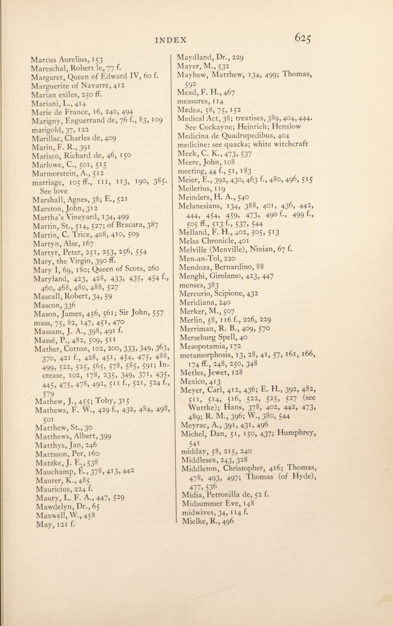 Marcus Aurelius, 153 Mareschal, Robert le, 77 f. Margaret, Queen of Edward IV, 60 f. Marguerite of Navarre, 412 Marian exiles, 250 ff. Mariani, L., 414 Marie de France, 16, 240, 494 Marigny, Enguerrand de, 76 f., 83, 109 marigold, 37, 122 Marillac, Charles de, 409 Marin, F. R., 391 Marisco, Richard de, 46, 150 Marlowe, C., 501, 515 Marmorstein, A., 512 marriage, 105 ff., hi, H3> I9°> 3^5* See love Marshall, Agnes, 38; E., 521 Marston, John, 312 Martha’s Vineyard, 134, 499 Martin, St., 5X4> 5275 Eracara, 387 Martin, C. Trice, 408, 410, 509 Martyn, Alse, 167 Martyr, Peter, 251, 253, 256, 554 Mary, the Virgin, 390 ff. Mary I, 69, 180; Queen of Scots, 260 Maryland, 423, 428, 433, 435s 454 E, 460, 468, 480, 488, 527 Mascall, Robert, 34, 59 Mascon, 336 Mason, James, 456, 561; Sir John, 557 mass, 75, 82, 147, 451, 47° Massam, J. A., 398, 491 f. Masse, P., 482, 509, 511 Mather, Cotton, 102, 200, 333, 349, 3^3> 370, 421 f., 428, 451, 454, 475? 488, 499> 522, 525, 565, 578, 585, 591; In- crease, 102, 178, 235, 349, 37V 435) 445* 475> 478) 492) 511 f-) 521) 524 f*, 579 Mathew, J., 455; Toby, 315 Mathews, F. W., 429 f., 432, 484, 498, 501 Matthew, St., 30 Matthews, Albert, 399 Matthys, Jan, 246 Mattsson, Per, 160 Matzke, J. E.,538 Mauchamp, E., 378, 4:3> 442 Maurer, K., 485 Mauricius, 224 f. Maury, L. F. A., 447, 529 Mawdelyn, Dr., 65 Maxwell, W., 458 May, 121 f. Maydland, Dr., 229 Mayer, M., 532 Mayhew, Matthew, 134, 499; Thomas, 592 Mead, F. H., 467 measures, 114 Medea, 58, 75, 152 Medical Act, 38; treatises, 389, 404, 444. See Cockayne; Heinrich; Henslow Medicina de Quadrupedibus, 404 medicine: see quacks; white witchcraft Meek, C. K.,473, 537 Meere, John, 108 meeting, 44 f., 51, 183 Meier, E., 392, 430, 463 f., 480, 496, 515 Meilerius, 119 Meinders, H. A., 540 Melanesians, 134, 388, 401, 436, 442, 444, 454, 459) 473) 49° f*) 499 *•» 505 ff., 513 f., 537) 544 Melland, F. H., 402, 505, 513 Melsa Chronicle, 401 Melville (Menville), Ninian, 67 f. Men-an-Tol, 220 Mendoza, Bernardino, 88 Menghi, Girolamo, 423, 447 menses, 383 Mercurio, Scipione, 432 Meridiana, 240 Merker, M., 507 Merlin, 58, 116 f., 226, 229 Merriman, R. B., 409, 570 Merseburg Spell, 40 Mesopotamia, 172 metamorphosis, 13, 28, 41, 57, 161, 166, 174 ff., 248, 250, 348 Metles, Jewet, 128 Mexico, 413 Meyer, Carl, 412, 436; E. H., 392, 482, 511, 5X4) 5l6) 522) 525) 527 (see Wuttke); Hans, 378, 402, 442, 473, 489; R. M., 396; W., 380, 544 Meyrac, A., 391, 431, 496 Michel, Dan, 51, 150, 437; Humphrey, 54i midday, 58, 215, 240 Middlesex, 243, 328 Middleton, Christopher, 416; Thomas, 478, 493, 497; Thomas (of Hyde), 477)536 Midia, Petronilla de, 52 f. Midsummer Eve, 148 midwives, 34, 114 f. Mielke, R., 496