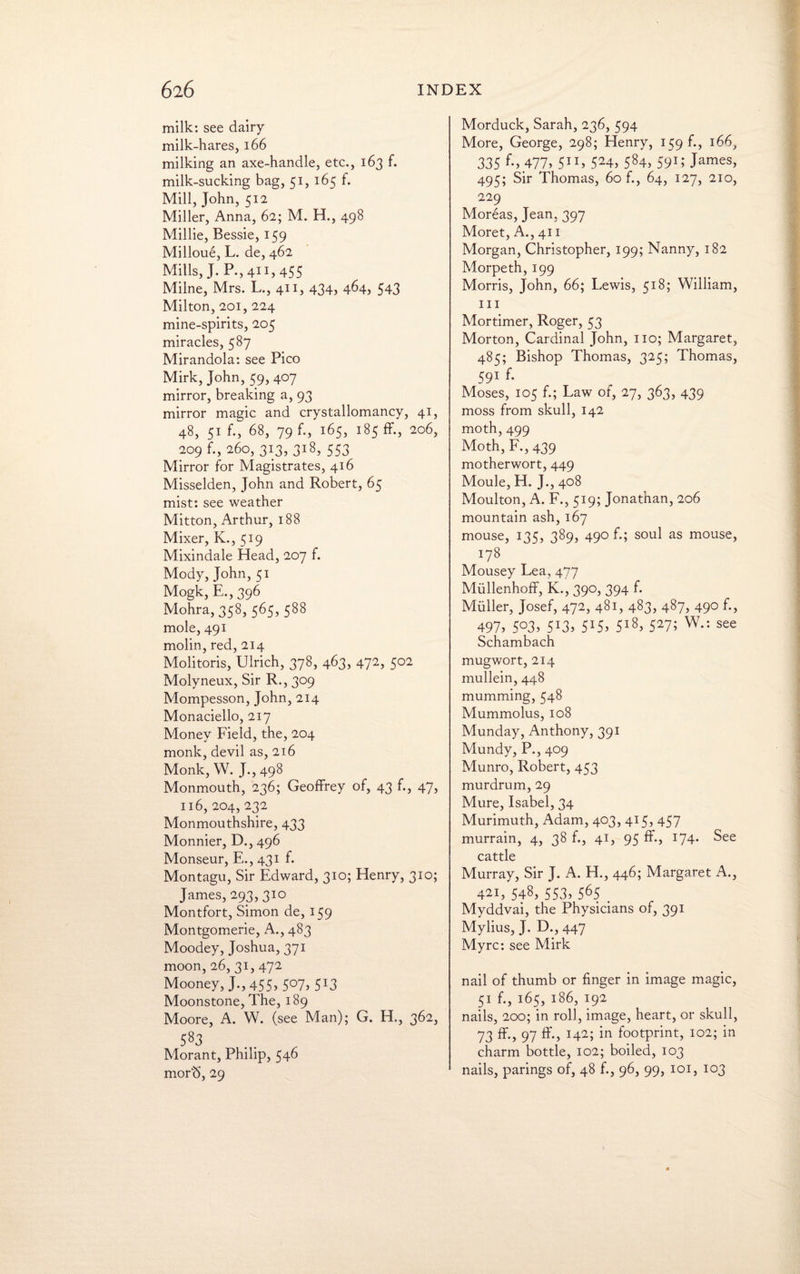 milk: see dairy milk-hares, 166 milking an axe-handle, etc., 163 f. milk-sucking bag, 51, 165 f. Mill, John, 512 Miller, Anna, 62; M. H., 498 Millie, Bessie, 159 Milloue, L. de, 462 Mills, J. P.,4ii,455 Milne, Mrs. L., 411, 434, 464, 543 Milton, 201, 224 mine-spirits, 205 miracles, 587 Mirandola: see Pico Mirk, John, 59, 407 mirror, breaking a, 93 mirror magic and crystallomancy, 41, 48, 51 f., 68, 79 f., 165, 185 ff., 206, 209 f., 260, 313, 318, 553 Mirror for Magistrates, 416 Misselden, John and Robert, 65 mist: see weather Mitton, Arthur, 188 Mixer, K., 519 Mixindale Head, 207 f. Mody, John, 51 Mogk, E.,396 Mohra, 358, 565, 588 mole, 491 molin, red, 214 Molitoris, Ulrich, 378, 463, 472, 502 Molyneux, Sir R., 309 Mompesson, John, 214 Monaciello, 217 Money Field, the, 204 monk, devil as, 216 Monk, W. J., 498 Monmouth, 236; Geoffrey of, 43 f., 47, 116, 204, 232 Monmouthshire, 433 Monnier, D., 496 Monseur, E., 431 f. Montagu, Sir Edward, 310; Henry, 310; James, 293,310 Montfort, Simon de, 159 Montgomerie, A., 483 Moodey, Joshua, 371 moon, 26, 31, 472 Mooney, J.,455>5°7?513 Moonstone, The, 189 Moore, A. W. (see Man); G. H., 362, 583 Morant, Philip, 546 mor<5, 29 Morduck, Sarah, 236, 594 More, George, 298; Henry, 159 f., 166, 335 £>477* 511, 524, 584, 59U James, 495; Sir Thomas, 60 f., 64, 127, 210, 229 Moreas, Jean. 397 Moret, A., 411 Morgan, Christopher, 199; Nanny, 182 Morpeth, 199 Morris, John, 66; Lewis, 518; William, hi Mortimer, Roger, 53 Morton, Cardinal John, no; Margaret, 485; Bishop Thomas, 325; Thomas, 591 f- Moses, 105 f.; Law of, 27, 363, 439 moss from skull, 142 moth, 499 Moth, F.,439 motherwort, 449 Moule, H. J., 408 Moulton, A. F., 519; Jonathan, 206 mountain ash, 167 mouse, 135, 389, 490 f.; soul as mouse, 178 Mousey Lea, 477 Miillenhoff, K., 390, 394 f. Muller, Josef, 472, 481, 483, 487, 490 f., 497, 5°3, 5J3, 5X5, 5l8> 527; W.: see Schambach mugwort, 214 mullein, 448 mumming, 548 Mummolus, 108 Munday, Anthony, 391 Mundy, P., 409 Munro, Robert, 453 murdrum, 29 Mure, Isabel, 34 Murimuth, Adam, 403, 415, 457 murrain, 4, 38 f., 41, 95 ff*? 174* See cattle Murray, Sir J. A. H., 446; Margaret A., 421, 548, 553, 565 . Myddvai, the Physicians of, 391 Mylius, J. D., 447 Myrc: see Mirk nail of thumb or finger in image magic, 51 f., 165, 186, 192 nails, 200; in roll, image, heart, or skull, 73 ff., 97 ff., 142; in footprint, 102; in charm bottle, 102; boiled, 103 nails, parings of, 48 f., 96, 99, 101, 103