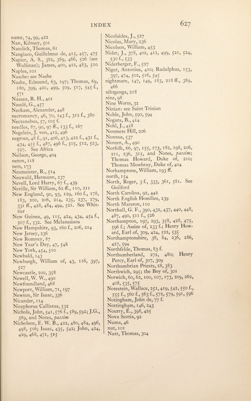 name, 74, 99, 4^ Nan, Kilnsey, 501 Nandick, Thomas, 61 Nangiaco, Guillelmus de, 415, 457) 475 Napier, A. S., 382, 389, 466, 526 (see Wulfstan); James, 400, 422, 483, 510 Naples, 101 Nasche: see Nashe Nashe, Edmund, 63, 197; Thomas, 69, 180, 399, 42°, 499) 5°9) 5*7, 545 571 Nassau, R. H., 401 Naude, G., 457 Neckam, Alexander, 448 necromancy, 46, 70, 143 f., 312 f., 380 Nectanebus, 57, 105 f. needles, 87, 90, 97 ff., 133 f-> 167 Negelein, J. von, 412, 496 negroes, 48 f., 91, 406, 413, 422 f., 431 f., 434) 455 f*) 487, 49^ ^) 5°5) 512) 523) ^27. See Africa Neilson, George, 404 neton, 118 nets, 173 Neumeister, R., 514 Neuwald, Hermann, 237 Nevell, Lord Harry, 67 f., 439 Neville, Sir William, 62 ff., no, 211 New England, 90, 93, 129, 160 f., 178, 183, 200, 206, 214, 235, 237, 279, 331 ff., 428, 484, 494, 521. See Whit¬ tier New Guinea, 49, 115, 424, 434, 454 f-, 507 f., 532. See Melanesians New Hampshire, 93, 160 f., 206, 214 New Jersey, 236 New Romney, 87 New Year’s Day, 47, 548 New York, 454, 510 Newbald, 143 Newburgh, William of, 43, 116, 397, 527 Newcastle, 200, 358 Newell, W. W., 490 Newfoundland, 468 Newport, William, 71, 197 Newton, Sir Isaac, 336 Nicander, 114 Nicephorus Callistus, 532 Nichols, John, 541,576 f., 589,592; J.G., 389, and Notes, passim Nicholson, E. W. B., 422, 480, 484, 496, 498, 516; Isaac, 435, 542; John, 424, 429) 468, 47L 515 Nicolaides, J., 527 Nicolas, Mary, 236 Nicolson, William, 453 Nider, J., 378, 402, 412, 499, 521, 524, _53o f-» 533 Niderberger, F., 527 Niger, Antonius, 410; Radulphus, 153, _ 397) 474, 5°2, 5l6, 545 nightmare, 147, 149, 183, 218 ff., 389, 466 nihtgenga, 218 nine, 98 Nine Worts, 32 Ninian: see Saint Trinian Noble, John, 590, 594 Nogara, B., 414 NohlJ.,458 Nonmete Hill, 206 Nonnus, 537 Noreen, A., 490 Norfolk, 66, 97, 155, 173, 182, 198, 206, 211, 236, 315, and Notes, passim; Thomas Howard, Duke of, 210; Thomas Mowbray, Duke of, 404 Norhamptone, William, 193 ff. north, 154 North, Roger, 3 f., 333, 361, 581. See Guilford North Carolina, 92, 442 North English Homilies, 239 North Marston, no Northall, G. F., 390, 432, 437, 440, 448, 487, 490, 511 f., 526 Northampton, 197, 293, 358, 428, 475, 596 f.; Assize of, 233 f.; Henry How¬ ard, Earl of, 309, 424, 522, 535 Northamptonshire, 38, 84, 236, 286, 427, 594 Northfelde, Thomas, 83 f. Northumberland, 272, 480; Henry Percy, Earl of, 307, 309 Northumbrian Priests, 28, 383 Northwich, 295; the Boy of, 301 Norwich, 60, 62, 100, 107, 173, 209, 262, 408, 535,575 Notestein, Wallace, 251, 419, 542, 550 f., 555 f., 560 f., 563 f., 572, 579, 591, 596 Notingham, John de, 77 f. Nottingham, 146, 243 Nourry, E., 398, 425 Nova Scotia, 92 Numa, 46 nut, 101 Nutt, Thomas, 304