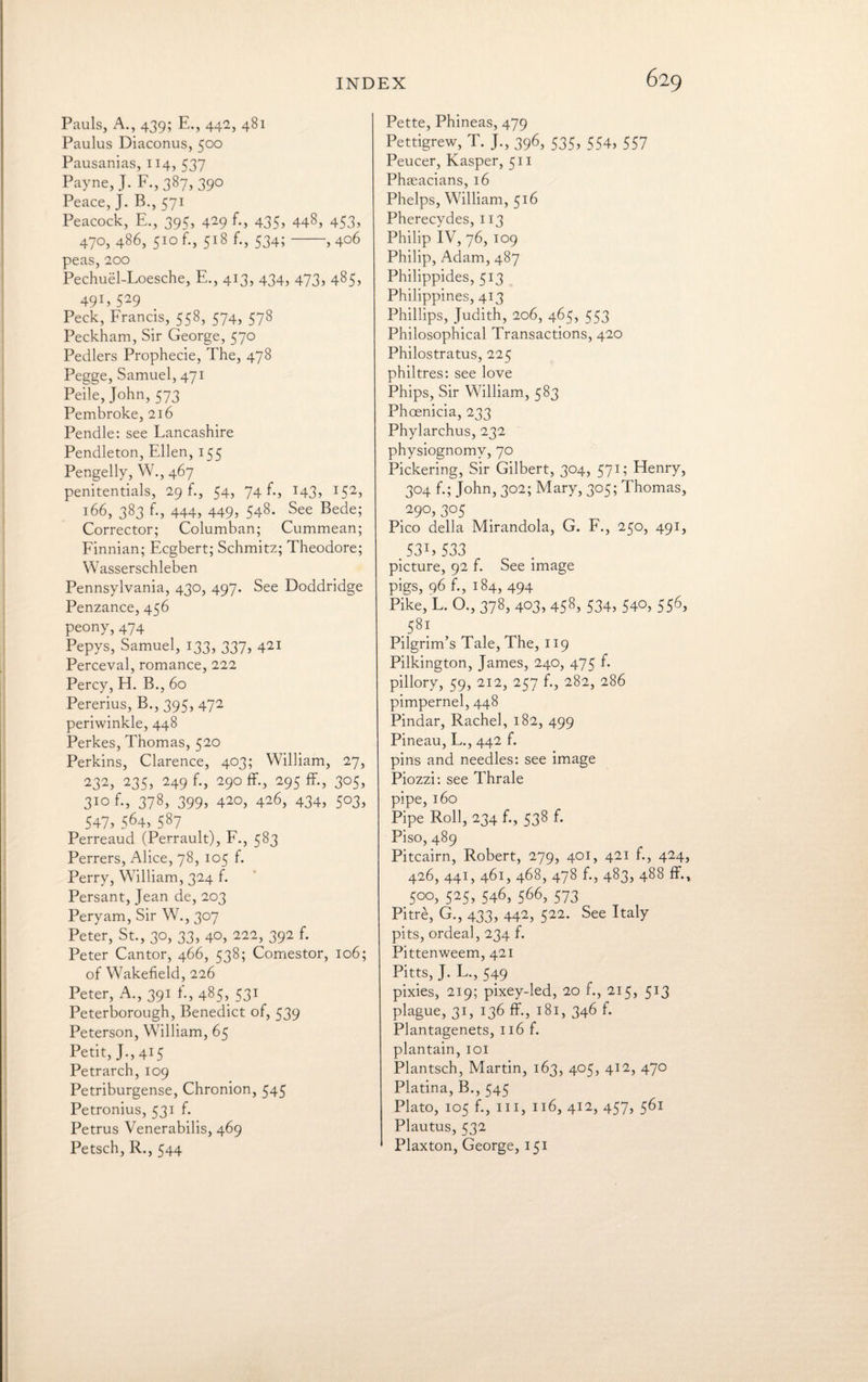 Pauls, A., 439; E., 442, 481 Paulus Diaconus, 500 Pausanias, 114, 537 Payne, J. F., 387, 390 Peace, J. B., 571 Peacock, E., 395, 429 f., 435, 448, 453, 470, 486, 510 f., 518 f., 534;-, 406 peas, 200 Pechuel-Loesche, E., 413, 434, 473, 485, 491, 529 Peck, Francis, 558, 574, 578 Peckham, Sir George, 570 Pedlers Prophecie, The, 478 Pegge, Samuel, 471 Peile, John, 573 Pembroke, 216 Pendle: see Lancashire Pendleton, Ellen, 155 Pengelly, W., 467 penitentials, 29 f., 54, 74 f., 143, 152, 166, 383 f., 444, 449, 548. See Bede; Corrector; Columban; Cummean; Finnian; Ecgbert; Schmitz; Theodore; Wasserschleben Pennsylvania, 430, 497. See Doddridge Penzance, 456 peony, 474 Pepys, Samuel, 133, 337, 421 Perceval, romance, 222 Percy, H. B., 60 Pererius, B., 395, 472 periwinkle, 448 Perkes, Thomas, 520 Perkins, Clarence, 403; William, 27, 232, 235, 249 f., 290 ff., 295 ff., 305, 310 f., 378, 399, 420, 426, 434, 503, 547, 564, 587 Perreaud (Perrault), F., 583 Perrers, Alice, 78, 105 f. Perry, William, 324 f. Persant, Jean de, 203 Peryam, Sir W., 3°7 Peter, St., 30, 33, 40, 222, 392 f. Peter Cantor, 466, 538; Comestor, 106; of Wakefield, 226 Peter, A., 391 fi, 485, 531 Peterborough, Benedict of, 539 Peterson, William, 65 Petit, J.,415 Petrarch, 109 Petriburgense, Chronion, 545 Petronius, 531 f. Petrus Venerabilis, 469 Petsch, R., 544 Pette, Phineas, 479 Pettigrew, T. J., 396, 535, 554, 557 Peucer, Kasper, 511 Phaeacians, 16 Phelps, William, 516 Pherecydes, 113 Philip IV, 76, 109 Philip, Adam, 487 Philippides, 513 Philippines, 413 Phillips, Judith, 206, 465, 553 Philosophical Transactions, 420 Philostratus, 225 philtres: see love Phips, Sir William, 583 Phoenicia, 233 Phylarchus, 232 physiognomy, 70 Pickering, Sir Gilbert, 304, 571; Henry, 304 f.; John, 302; Mary, 305; Thomas, 290,305 Pico della Mirandola, G. F., 250, 491, ,531,533 picture, 92 f. See image pigs, 96 f., 184, 494 Pike, L. O., 378, 403, 458, 534, 540, 556, Pilgrim’s Tale, The, 119 Pilkington, James, 240, 475 f. pillory, 59, 212, 257 f., 282, 286 pimpernel, 448 Pindar, Rachel, 182, 499 Pineau, L., 442 f. pins and needles: see image Piozzi: see Thrale pipe, 160 Pipe Roll, 234 f., 538 f. Piso, 489 Pitcairn, Robert, 279, 401, 421 f., 424, 426, 441, 461, 468, 478 f., 483, 488 ff., 500, 525, 546, 566, 573 Pitre, G., 433, 442, 522. See Italy pits, ordeal, 234 f. Pittenweem, 421 Pitts, J. L., 549 pixies, 219; pixey-led, 20 f., 215, 513 plague, 31, 136 ff., 181, 346 f. Plantagenets, 116 f. plantain, 101 Plantsch, Martin, 163, 405, 412, 470 Platina, B., 545 Plato, 105 f., hi, 116, 412, 457, 561 Plautus, 532 Plaxton, George, 151