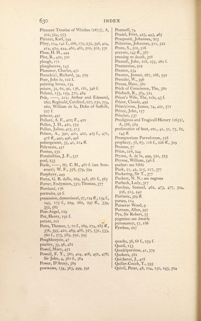 Pleasant Treatise of Witches (1673), A, 502,524,553 Plenzat, Karl, 544 Pliny, 114,141 f., 166,172, 232, 398, 404, 414, 424, 444, 460, 482, 500, 502, 531 Ploss, H. H., 444 Plot, R., 420, 521 plough,171 ploughstave, 143 Plummer, Charles, 451 Pocock(e), Richard, 34, 529 Poer, John le, 122 f. pointing bones, 134 poison, 32, 62, 90, 136, 181, 346 f. Poland, 153, 159, 370, 484 Pole, -, 211; Arthur and Edmund, 260; Reginald, Cardinal, 227, 230, 254, 260; William de la, Duke of Suffolk, 227 f. polecat, 491 Pollard, A. F., 402; F., 420 Pollen, J. H., 420, 559 Pollux, Julius, 403, 513 Poison, A., 390, 400, 422, 425 f., 471, 478 49°> 496> 498 poltergeister, 35, 41, 214 ff. Polynesia, 451 Pontus, 232 Ponzinihius, J. F., 531 pool, 233 Poole,-, 86; C, H., 467 f. (see Som¬ erset); W. F., 358, 579, 594 Porphyry, 449 Porta, G. B. della, 269, 548, 561 f., 565 Porter, Endymion, 331; Thomas, 377 Portland, 176 portraits, 92 f. possession, demoniacal, 27,124 ff., 134 f., H5> J75 f-> 229> 262> 297 ff-, 339, 352,582 Post-Angel, 129 Pot, Henry, 192 f. potato, 101 Potts, Thomas, 7, 10 f., 269, 274, 285 ff., 376, 395, 4^0, 469, 488, 527, 531, 533, 560 f., 573, 589, 592, 595 Poughkeepsie, 47 poultry, 35, 96, 482 Powel, Mary, 452 Powell, F. Y., 380, 404, 406, 451, 478; Sir John, 4, 361 f., 364 Power, D’Arcey, 389 powwaws, 134, 363, 499, 591 Pozzuoli, 74 Pradel, Fritz, 423, 443, 465 Praepositi, Johannes, 203 Pratorius, Johannes, 511, 522 Prato, S., 502, 516 prayers, 145 ff., 387 pressing to death, 328 Prestall, John, 108, 255, 260 f. Prestantius, 502 Preston, 234 Preston, Jennet, 267, 286, 592 Preusler, W., 396 Preuss, Hans, 380 Prick of Conscience, The, 380 Priebsch, R., 389, 524 Priest’s Wife, The, tale, 43 f. Prieur, Claude, 492 Prim(e)rose, James, 74, 421, 571 Prince, John, 157 Priscian, 537 Prodigious and Tragicall History (1652), A, 586, 589 profanation of host, etc., 41, 51, 75, 82, 145 ff. _ Promptorium Parvulorum, 528 prophecy, 58, 63, 116 f., 226 ff., 309 Proteus, 57 Priim, 216, 244 Pryme, A. de la, 499, 521, 523 Prynne, William, 546 f. psalter: see bible Puck, 21, 42, 215, 217, 377 Puckering, Sir T., 377 Puckett, N. N.: see negroes Purbeck, Lady, 317 Purchas, Samuel, 462, 473, 477, 504, 506, 515, 540 Puritans, 329 ff. purses, 114 Pursever Wood, 9 Putnam, Allen, 597 Pye, Sir Robert, 55 pygmies: see dwarfs pyromancy, 57, 186 Pyrrhus, 227 quacks, 38, 68 f., 259 f. Quadi, 153 Quadripartitus, 41, 379 Quakers, 582 Quicherat, J., 418 Quiller-Couch, T., 593 Quivil, Peter, 48, 104, 150, 193, 504