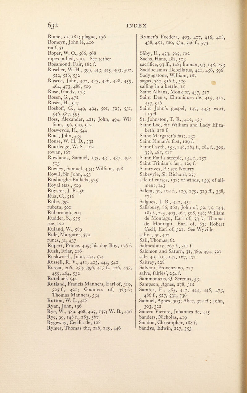 Rome, 50, 181; plague, 136 Romeyn, John le, 400 roof, 31 Roper, W. O., 566, 568 ropes pulled, 270. See tether Rosamond, Fair, 182 f. Roscher, W. H., 399, 443, 445, 493, 502, 522, 526,532 Roscoe, John, 402, 423, 426, 428, 459, 464, 473, 488, 5°9 Rose, Goody, 173 Rosen, G., 472 Rosen, H., 517 Roskoff, G., 449, 494, 501, 525, 531, 546, 587, 595 Ross, Alexander, 421; John, 494; Wil¬ liam, 496,510,512 Rosweyde, H., 544 Rous, John, 535 Rouse, W. H. D., 532 Routledge, W. S., 402 rowan, 167 Rowlands, Samuel, 133, 431, 437, 492, 5°3 Rowley, Samuel, 434; William, 478 Rowll, Sir John, 453 Roxburghe Ballads, 525 Royal mss., 509 Royster, J. F., 56 Rua, G., 516 Rube, 392 rubeta, 500 Ruborough, 204 Rudder, S., 555 rue, 122 Ruland, W., 589 Rule, Margaret, 370 runes, 31, 437 Rupert, Prince, 495; his dog Boy, 176 f. Rush, Friar, 216 Rushworth, John, 474, 574 Russell, R. V., 411, 425, 444, 542 Russia, 206, 233, 396, 413 f., 426, 433, 459>464, S32 Rutebuef, 544 Rutland, Francis Manners, Earl of, 310, 323 f., 421; Countess of, 323 f.; Thomas Manners, 534 Rutton, W. L., 418 Ryan, John, 196 Rye, W., 389, 408, 495, 535; W. B., 476 Rye, 99, 148 f., 283, 567 Rygeway, Cecilia de, 128 Rymer, Thomas the, 226, 229, 446 Rymer’s Foedera, 403, 407, 416, 418, 438, 451, 52°, 539, 546 f., 573 Saby, U., 453, 505, 522 Sachs, Hans, 482, 503 sacrifice, 93 flf., 148; human, 93,148, 233 Sadducismus Debellatus, 421, 456, 596 Sadyngstone, William, 187 sagas, 380, 516 f., 529 sailing in a kettle, 15 Saint Albans, Monk of, 437, 517 Saint Denis, Chroniques de, 415, 417, 457,5l6 Saint John’s gospel, 147, 443; wort, 119 ff. St. Johnston, T. R., 402, 437 Saint Loe, Sir William and Lady Eliza¬ beth, 258 f. Saint Margaret’s fast, 130 Saint Ninian’s fast, 129 f. Saint Osyth, 153, 248, 264 f., 284 f., 309, 358,485,515 Saint Paul’s steeple, 154 f., 257 Saint Trinian’s fast, 129 f. Saintyves, P.: see Nourry Sakevyle, Sir Richard, 257 sale of curses, 132; of winds, 159; of ail¬ ment, 143 Salem, 90, 102 f., 129, 279, 329 ff., 338, 578 Salgues, J. B., 442, 451. Salisbury, 86, 262; John of, 32, 75, 143, 185 f., 225, 403,462, 508, 548; William de Montagu, Earl of, 53 f.; Thomas de Montagu, Earl of, 83; Robert Cecil, Earl of, 321. See Wyville saliva, 90, 402 Sail, Thomas, 62 Salmesbury, 267 f., 311 f. Salomon and Saturn, 31, 389, 494, 527 salt, 49, 101, 147, 167, 171 Saltrey, 228 Salvani, Provenzano, 227 salve, fairies’, 254 f. Sammonicus, Q. Serenus, 531 Sampson, Agnes, 278, 312 Samter, E., 385, 442, 444, 448, 473, 486 f., 527, 531, 536 . Samuel, Agnes, 303; Alice, 302 ff.; John, 3°3> 312 Sancto Victore, Johannes de, 415 Sanders, Nicholas, 419 Sandon, Christopher, 188 f. Sandys, Edwin, 227, 553