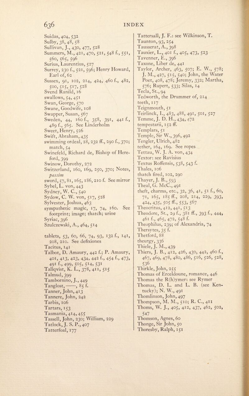 Suidas, 404, 532 Sulby, 38, 48, 58 Sullivan, J., 430, 477, 528 Summers, M., 421, 470, 521, 548 f., 551, ^ 56o> 565, 596. Surius, Laurentius, 527 Surrey, 230 f., 521, 596; Henry Howard, Earl of, 62 Sussex, 91, 102, 214, 424, 460 f., 482, 5°°> S'SyW, 52§ Svend Ranild, 16 swallows, 54, 451 Swan, George, 570 Swane, Goodwife, 108 Swapper, Susan, 567 Sweden, 44, 160 f., 358, 391, 441 f., 489 f., 565. See Linderholm Sweet:, Henry, 526 Swift, Abraham, 435 swimming ordeal, 28, 232 ff., 290 f., 370; match, 54 Swinefeld, Richard de, Bishop of Here¬ ford, 399 Swinow, Dorothy, 272 Switzerland, 160, 169, 250, 370; Notes, passim sword, 57, 81, 165, 186, 210 f. See mirror Sybel, L. von, 443 Sydney, W. C., 540 Sydow, C. W. von, 517, 528 Sylvester, Joshua, 463 sympathetic magic, 17, 74, 160. See footprint; image; thatch; urine Syriac, 396 Szulczewski, A., 464, 514 tablets, 53, 60, 66, 74, 93, 132 f., 141, 208, 210. See defixiones Tacitus, 141 Talbot, D. Amaury, 442 f.; P. Amaury, 401, 413, 423, 434, 442 f., 454 f., 473, 491 499> 5°5> 5:4> 531 Tallqvist, K. L., 378, 411, 515 Talmud, 399 Tambornino, J., 449 Tanglost,-, 85 f. Tanner, John, 413 Tannere, John, 242 Tarbis, 106 Tartars, 153 Tasmania, 414, 455 Tassell, John, 230; William, 229 Tatlock, J. S. P.,407 Tatterfoal, 177 Tattersall, J. F.: see Wilkinson, T. Taunton, 93, 254 Tausserat, A., 398 Tauxier, L., 401 f., 405, 473> 523 Tavenner, E., 396 Taxone, Liber de, 441 Taylor, Archer, 463, 507; E. W., 578; J. M., 427, 515, 540; John, the Water Poet, 408, 478; Jeremy, 332; Martha, 576; Rupert, 533; Silas, 14 Tecla, St., 94 Tedworth, the Drummer of, 214 teeth,117 Teignmouth, 51 Teirlinck, I., 483, 488, 491, 501, 527 Temme, J. D. H., 434, 472 tempestarii, 152 ff. Templars, 51 Temple, Sir W., 396, 492 Tengler, Ulrich, 482 tether, 164, 169. See ropes Tettau, W. J. A. von, 434 Textor: see Ravisius Textus Roffensis, 538, 543 f. Thales, 106 thatch fired, 102, 290 Thayer, J. B., 593 Theal, G. McC., 491 theft, charms, etc., 32, 36, 41, 51 60, 71, 165, 185 ff, 208, 214, 229, 393, 424, 435, 505 ff, 553, 567 Theocritus, 412, 441, 513 Theodore, St., 29 f., 381 ff., 393 f., 444> 461 f., 465, 472, 548 f. Theophilus, 239; of Alexandria, 74 Thersytes, 35 f. Thetford, 88 theurgy, 336 Thiele, J. M.,439 Thiers, J. B., 412, 426, 430, 442, 460 f., 467, 469, 478, 480, 486, 516, 526, 528, 536 Thirkle, John, 255 Thomas of Erceldoune, romance, 446 Thomas the R(h)ymer: see Rymer Thomas, D. L. and L. B. (see Ken¬ tucky); N. W., 491 Thomlinson, John, 497 Thompson, M. M., 510; R. C., 411 Thoms, W. J., 405, 412, 437, 462, 502, 547 Thomson, Agnes, 60 Thonge, Sir John, 50 Thoresby, Ralph, 151
