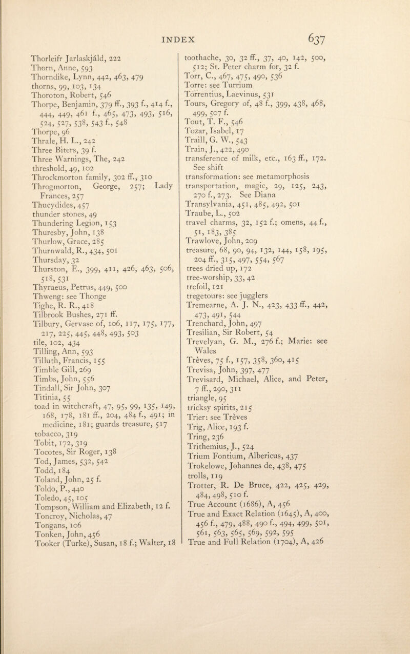 Thorleifr Jarlaskjald, 222 Thorn, Anne, 593 Thorndike, Lynn, 442, 463, 479 thorns, 99, 103, 134 Thoroton, Robert, 546 Thorpe, Benjamin, 379 ff., 393 f., 414 f., 444, 449, 461 f., 465, 473, 493, 516, 524, 527, 538, 543 f., 548 Thorpe, 96 Thrale, H. L., 242 Three Biters, 39 f. Three Warnings, The, 242 threshold, 49, 102 Throckmorton family, 302 ff., 310 Throgmorton, George, 257; Lady Frances, 257 Thucydides, 457 thunder stones, 49 Thundering Legion, 153 Thuresby, John, 138 Thurlow, Grace, 285 Thurnwald, R., 434, 501 Thursday, 32 Thurston, E., 399, 411, 426, 463, 506, 5l8) 531 Thyraeus, Petrus, 449, 500 Thweng: see Thonge Tighe, R. R., 418 Tilbrook Bushes, 271 ff. Tilbury, Gervase of, 106, 117, 175, 177j 217, 225, 445, 448, 493, 503 tile, 102, 434 Tilling, Ann, 593 Tilluth, Francis, 155 Timble Gill, 269 Timbs, John, 556 Tindall, Sir John, 307 Titinia, 55 toad in witchcraft, 47, 95, 99, 135, i49> 168, 178, 181 ff., 204, 484 f., 491; in medicine, 181; guards treasure, 517 tobacco, 319 Tobit, 172, 319 Tocotes, Sir Roger, 138 Tod, James, 532, 542 Todd, 184 Toland, John, 25 f. Toldo, P., 440 Toledo, 45, 105 Tompson, William and Elizabeth, 12 f. Toncroy, Nicholas, 47 Tongans, 106 Tonken, John, 456 Tooker (Turke), Susan, 18 f.; Walter, 18 toothache, 30, 32 ff, 37, 40, 142, 500, 512; St. Peter charm for, 32 f. Torr, C., 467, 475, 490, 536 Torre: see Turrium Torrentius, Laevinus, 531 Tours, Gregory of, 48 f., 399, 438, 468, 499> 5°7 f- Tout, T. F., 546 Tozar, Isabel, 17 Traill, G. W., 543 Train, J., 422, 490. transference of milk, etc., 163 ff., 172. See shift transformation: see metamorphosis transportation, magic, 29, 125, 243, 270 f., 273. See Diana Transylvania, 451, 485, 492, 501 Traube, L., 502 travel charms, 32, 152 f.; omens, 44 f., 5L i83) 385 Trawlove, John, 209 treasure, 68, go, 94, 132, 144, 158, 195, 204 ff, 315, 497, 554, 567 trees dried up, 172 tree-worship, 33, 42 trefoil, 121 tregetours: see jugglers Tremearne, A. J. N., 423, 433 ff., 442, 473) 49 L 544 Trenchard, John, 497 Tresilian, Sir Robert, 54 Trevelyan, G. M., 276 f.; Marie: see Wales Treves, 75 f., 157, 358, 360, 415 Trevisa, John, 397, 477 Trevisard, Michael, Alice, and Peter, 7 ff-, 290, 311 triangle, 95 tricksy spirits, 215 Trier: see Treves Trig, Alice, 193 f. Tring, 236 Trithemius, J., 524 Trium Fontium, Albericus, 437 Trokelowe, Johannes de, 438, 475 trolls, 119 Trotter, R. De Bruce, 422, 425, 429, 484, 498, 510 f. True Account (1686), A, 456 True and Exact Relation (1645), A, 400, 456 f., 479, 488, 490 f., 494, 499, 501, 561, 563) 565) 569) 592, 595 True and Full Relation (1704), A, 426