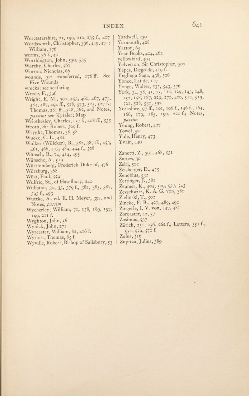 Worcestershire, 71, 199, 212, 235 f., 407 Wordsworth, Christopher, 396, 449, 471; William, 176 worms, 36 f., 40 Worthington, John, 530, 535 Worthy, Charles, 567 Wotton, Nicholas, 66 wounds, 32; transferred, 176 ff. See Five Wounds wrecks: see seafaring Wrede, F., 396 Wright, E. M., 390, 453, 460, 467, 471, 484, 487, 494 ff-, 5i8> 523, 525> 527 f-5 Thomas, 281 ff., 328, 362, and Notes, passim: see Kyteler; Map Wriothesley, Charles, 157 ff> 4°8 ff-, 535 Wroth, Sir Robert, 309 f. Wryght, Thomas, 38, 58 Wucke, C. L.,482 Wiilker (Wulcker), R., 382, 387 ff., 453, 461, 466, 473, 489, 494 f., 508 Wiinsch, R., 74, 414, 495 Wiinsche, A., 519 Wiirttemberg, Frederick Duke of, 476 Wurzburg, 368 Wiist, Paul, 529 Wulfric, St., of Haselbury, 240 Wulfstan, 30, 33, 379 f-> 382, 385, 387, 393 f., 493 Wuttke, A., ed. E. H. Meyer, 392, and Notes, passim Wycherley, William, 71, 158, 189, 197, 199, 211 f. Wyghton, John, 56 Wynick, John, 271 Wyrcester, William, 82, 416 f. Wyrictt, Thomas, 85 f. Wyville, Robert, Bishop of Salisbury, 53 Yardwell, 230 Yarmouth, 428 Yatton, 65 Year Books, 404, 462 yellowbird, 494 Yelverton, Sir Christopher, 307 Yepes, Diego de, 419 f. Ynglinga Saga, 438, 526 Yonec, Lai de, 117 Yonge, Walter, 535, 543, 576 York, 34, 38, 41, 75, 114, 129, 143, 148, 152, 158, 187, 229, 270, 400, 512, 519, 521, 528, 530, 592 Yorkshire, 97 ff., 101, 106 f., 146 f., 164, 166, 179, 185, 190, 220 f.; Notes, passim Yeung, Robert, 427 Yowel, 521 Yule, Henry, 473 Yvain, 440 Zanetti, Z., 391, 468, 531 Zaroes, 30 Zeiri, 502 Zeisberger, D., 455 Zenobius, 532 Zettinger, J., 381 Zeurner, K., 404, 509, 537, 543 Zezschwitz, K. A. G. von, 380 Zielinski, T., 502 Zincke, F. B., 427, 489, 492 Zingerle, I. V. von, 447, 481 Zoroaster, 42, 57 Zosimus, 537 Zurich, 251, 256, 262 f.; Letters, 551 f., 554, 559>57° ff Zulus, 516 Zupitza, Julius, 389