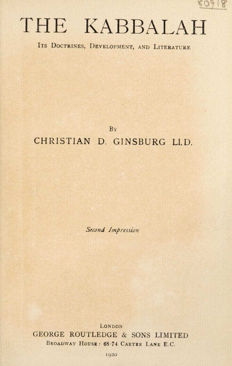 THE KABBALAH Its Doctrines, Development, and Literature By CHRISTIAN D, GINSBURG LID. Second Impression London GEORGE ROUTLEDGE & SONS LIMITED Broadway House : 68-74 Carter Lane E.C.