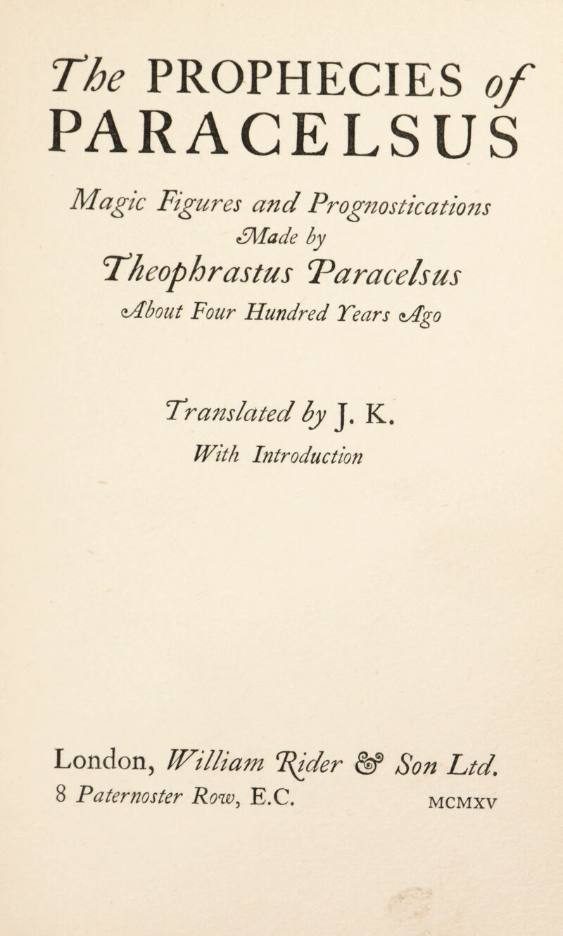 The PROPHECIES of PARACELSUS Magic Figures and Prognostications dMade by 'Theophrastus Taracelsus zAbout Four Hundred Tears zAgo Translated by J. K. With Introduction London, JVilliam T^ider & Son Ltd. 8 Faternoster Row, E.C. mcmxv