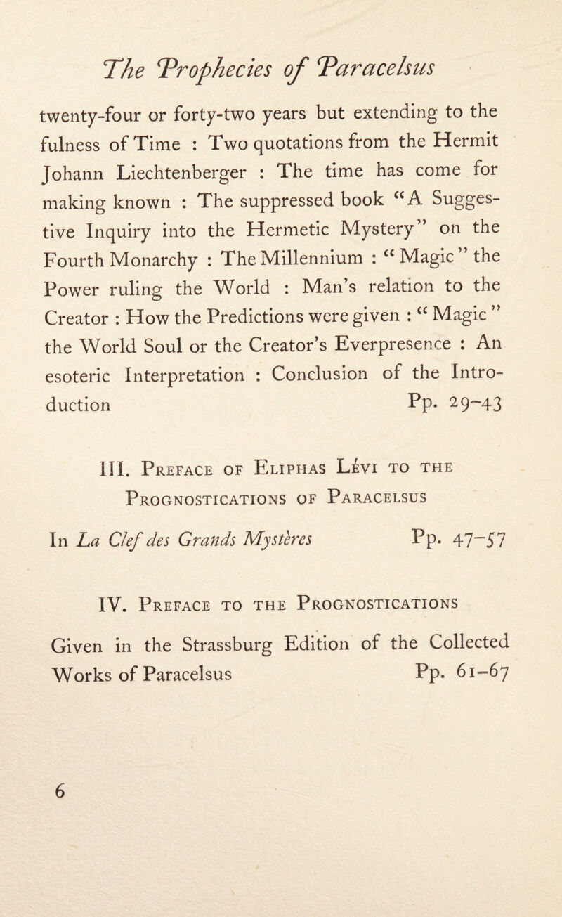 twenty-four or forty-two years but extending to the fulness of Time : Two quotations from the Hermit Johann Liechtenberger : The time has come for making known : The suppressed book CCA Sugges¬ tive Inquiry into the Hermetic Mystery ’ on the Fourth Monarchy : The Millennium : <c Magic the Power ruling the World : Man s relation to the Creator : How the Predictions were given : “ Magic ” the World Soul or the Creator’s Everpresence : An esoteric Interpretation : Conclusion of the Intro¬ duction Pp« 29“43 III. Preface of Eliphas Livi to the Prognostications of Paracelsus In La Clef des Grands Mystires Pp. 47~57 IV. Preface to the Prognostications Given in the Strassburg Edition of the Collected Works of Paracelsus Pp. 61-67