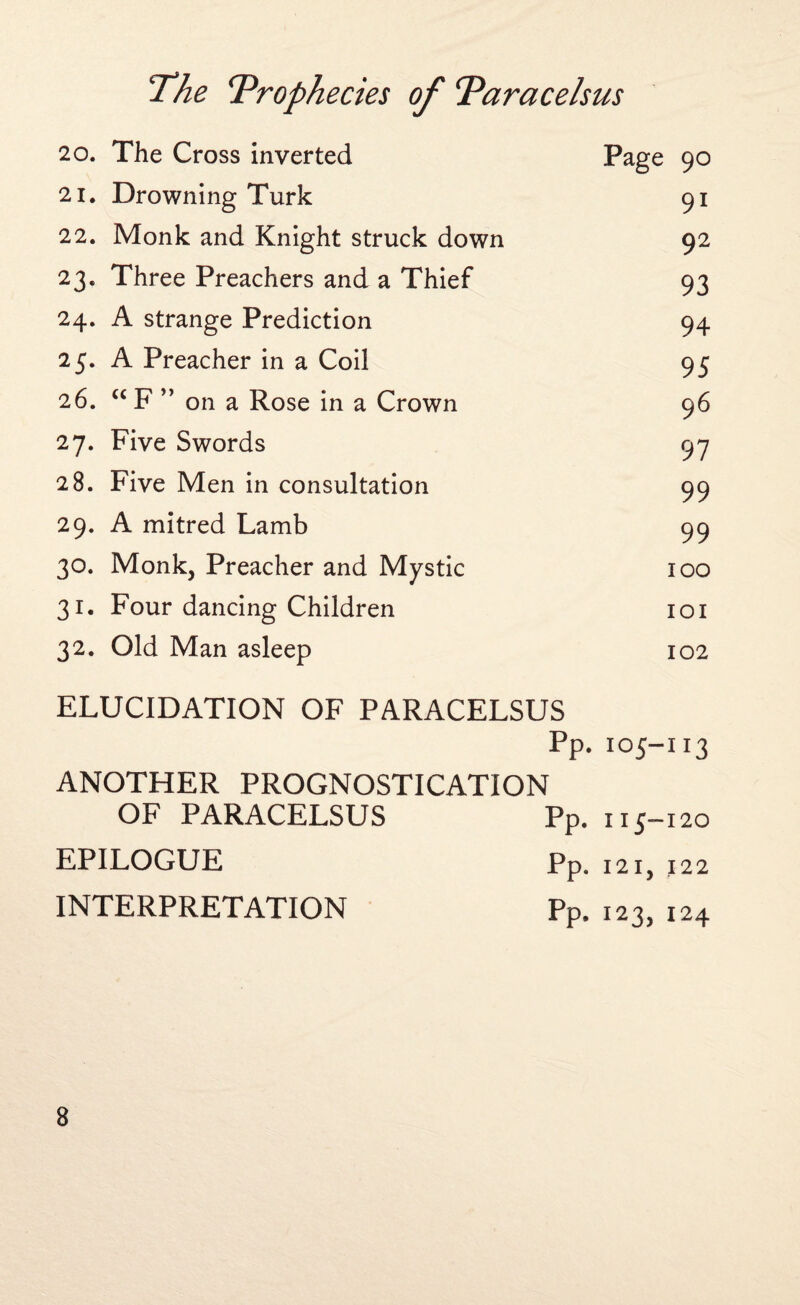 20. The Cross inverted Page 90 21. Drowning Turk 91 22. Monk and Knight struck down 92 23. Three Preachers and a Thief 93 24. A strange Prediction 94 25. A Preacher in a Coil 95 26. “F ” on a Rose in a Crown 96 27. Five Swords 97 28. Five Men in consultation 99 29. A mitred Lamb 99 30. Monk, Preacher and Mystic 100 31. Four dancing Children 101 32. Old Man asleep 102 ELUCIDATION OF PARACELSUS Pp. 105-113 ANOTHER PROGNOSTICATION OF PARACELSUS Pp. 113-120 EPILOGUE Pp. 1215 122 INTERPRETATION Pp. 123, 124