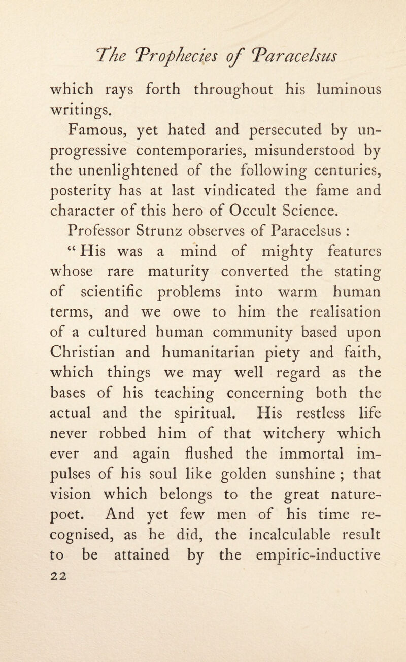 which rays forth throughout his luminous writings. Famous, yet hated and persecuted by un¬ progressive contemporaries, misunderstood by the unenlightened of the following centuries, posterity has at last vindicated the fame and character of this hero of Occult Science. Professor Strunz observes of Paracelsus : “H is was a mind of mighty features whose rare maturity converted the stating of scientific problems into warm human terms, and we owe to him the realisation of a cultured human community based upon Christian and humanitarian piety and faith, which things we may well regard as the bases of his teaching concerning both the actual and the spiritual. His restless life never robbed him of that witchery which ever and again flushed the immortal im¬ pulses of his soul like golden sunshine ; that vision which belongs to the great nature- poet. And yet few men of his time re¬ cognised, as he did, the incalculable result to be attained by the empiric-inductive