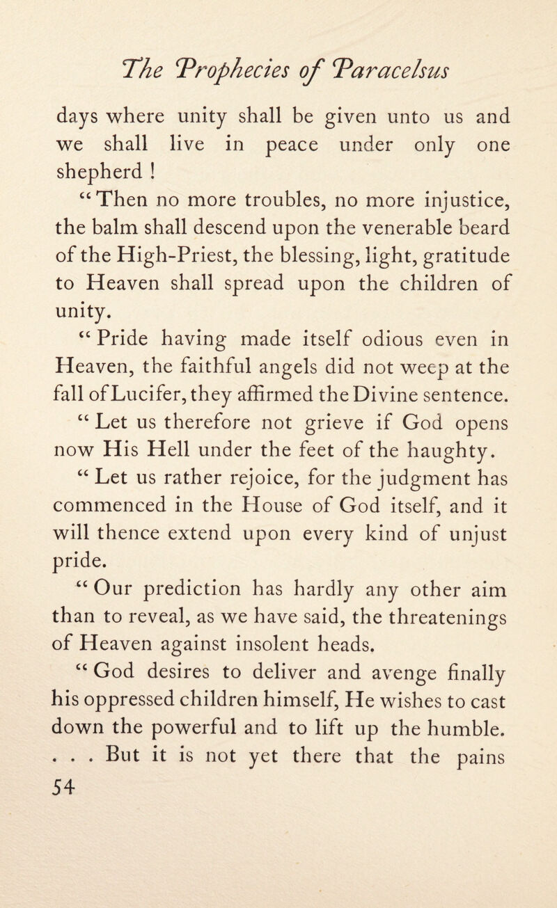 days where unity shall be given unto us and we shall live in peace under only one shepherd ! “Then no more troubles, no more injustice, the balm shall descend upon the venerable beard of the High-Priest, the blessing, light, gratitude to Heaven shall spread upon the children of unity. “ Pride having made itself odious even in Heaven, the faithful angels did not weep at the fall of Lucifer, they affirmed the Divine sentence. “ Let us therefore not grieve if God opens now H is Hell under the feet of the haughty. “ Let us rather rejoice, for the judgment has commenced in the House of God itself, and it will thence extend upon every kind of unjust pride. “ Our prediction has hardly any other aim than to reveal, as we have said, the threatenings of Heaven against insolent heads. “ God desires to deliver and avenge finally his oppressed children himself, He wishes to cast down the powerful and to lift up the humble. . . . But it is not yet there that the pains