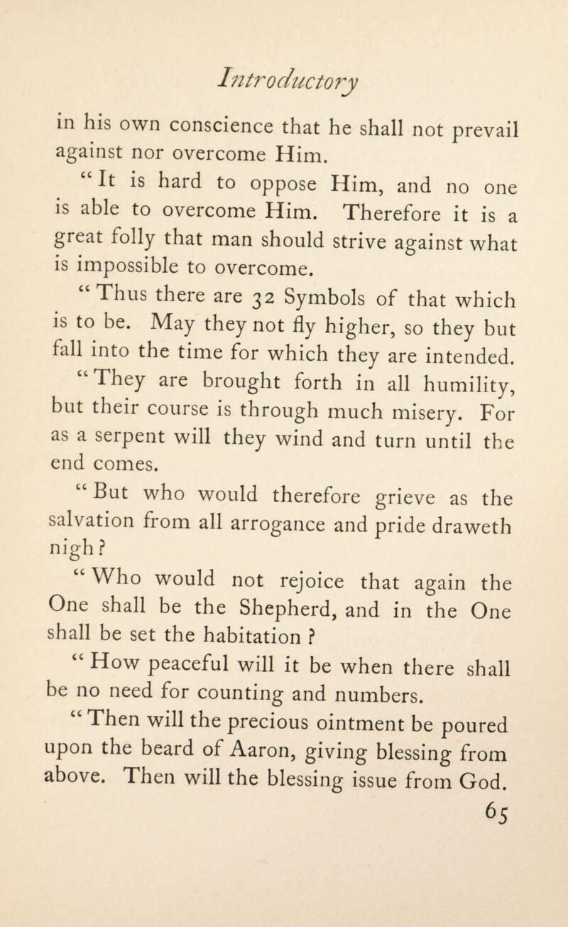 in his own conscience that he shall not prevail against nor overcome Him. “ It is hard to oppose Him, and no one is able to overcome Him. Therefore it is a great folly that man should strive against what is impossible to overcome. “Thus there are 32 Symbols of that which is to be. May they not fly higher, so they but fall into the time for which they are intended. They are brought forth in all humility, but their course is through much misery. For as a serpent will they wind and turn until the end comes. “ But who would therefore grieve as the salvation from all arrogance and pride draweth nigh ? “ Who would not rejoice that again the One shall be the Shepherd, and in the One shall be set the habitation ? How peaceful will it be when there shall be no need for counting and numbers. Then will the precious ointment be poured upon the beard of Aaron, giving blessing from above. Then will the blessing issue from God.