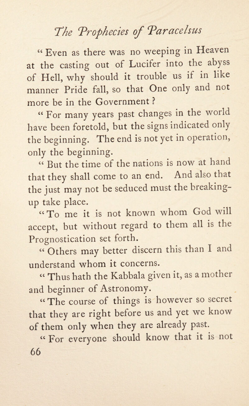 “ Even as there was no weeping in Heaven at the casting out of Lucifer into the abyss of Hell, why should it trouble us if in like manner Pride fall, so that One only and not more be in the Government ? “ For many years past changes in the world have been foretold, but the signs indicated only the beginning. The end is not yet in operation, only the beginning. £C But the time of the nations is now at hand that they shall come to an end. And also that the just may not be seduced must the breaking- up take place. “To me it is not known whom God will accept, but without regard to them all is the Prognostication set forth. “ Others may better discern this than I and understand whom it concerns. cc Thus hath the Kabbala given it, as a mother and beginner of Astronomy. “ The course of things is however so secret that they are right before us and yet we know of them only when they are already past. “ For everyone should know that it is not