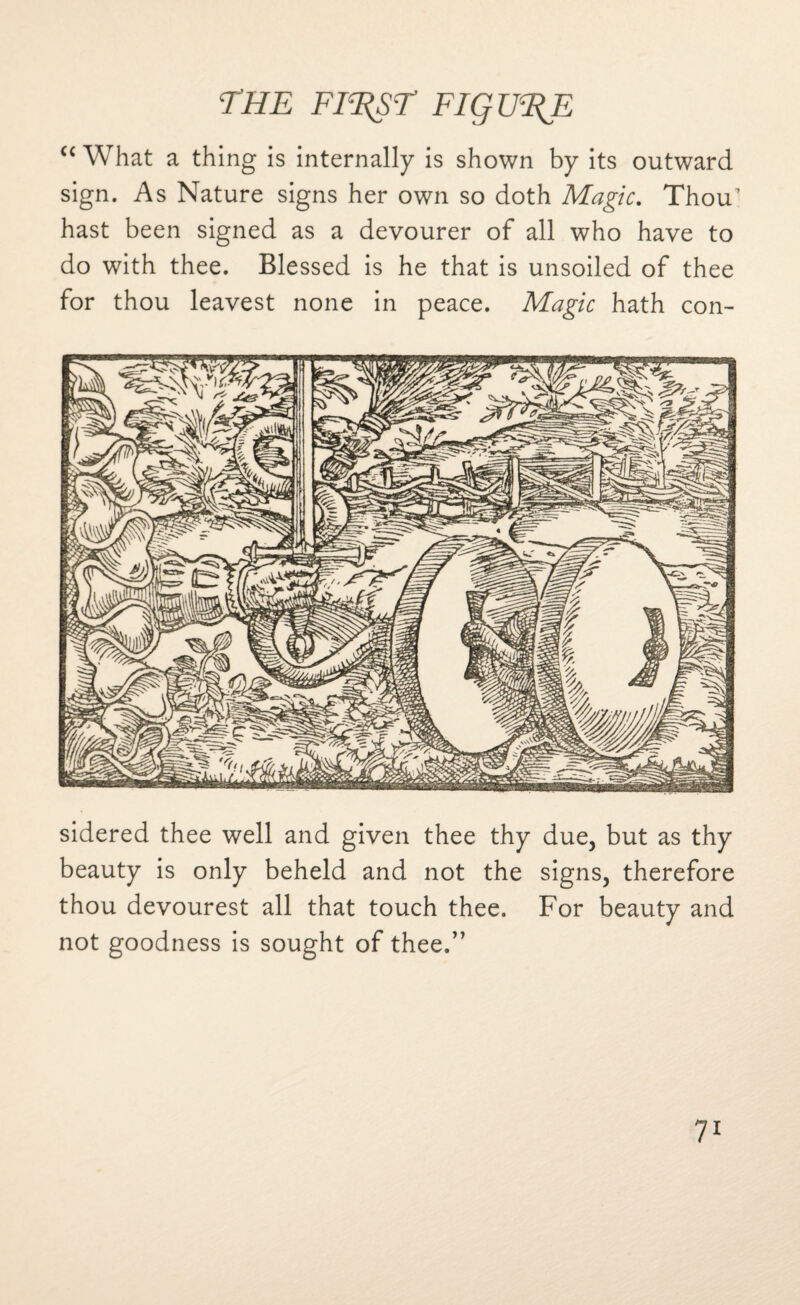 THE Fl^sr FigU%E “ What a thing is internally is shown by its outward sign. As Nature signs her own so doth Magic. Thou1 hast been signed as a devourer of all who have to do with thee. Blessed is he that is unsoiled of thee for thou leavest none in peace. Magic hath con¬ sidered thee well and given thee thy due, but as thy beauty is only beheld and not the signs, therefore thou devourest all that touch thee. For beauty and not goodness is sought of thee.”