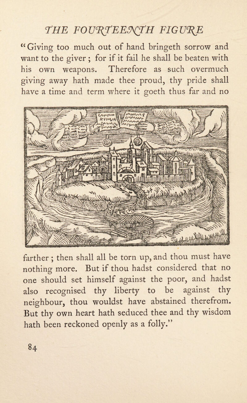 c< Giving too much out of hand bringeth sorrow and want to the giver ; for if it fail he shall be beaten with his own weapons. Therefore as such overmuch giving away hath made thee proud, thy pride shall have a time and term where it goeth thus far and no farther ; then shall all be torn up, and thou must have nothing more. But if thou hadst considered that no one should set himself against the poor, and hadst also recognised thy liberty to be against thy neighbour, thou wouldst have abstained therefrom. But thy own heart hath seduced thee and thy wisdom hath been reckoned openly as a folly.”
