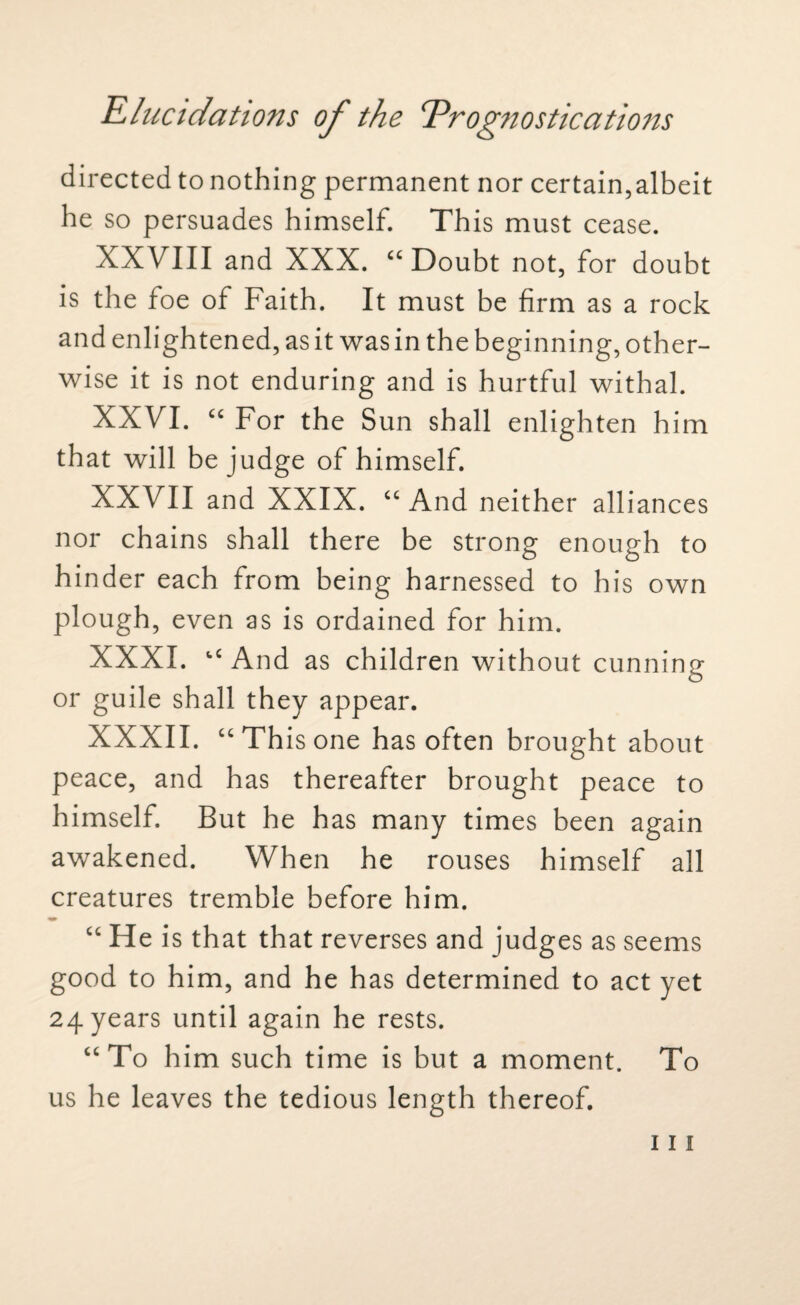 directed to nothing permanent nor certain,albeit he so persuades himself. This must cease. XXVIII and XXX. “Doubt not, for doubt is the foe of Faith. It must be firm as a rock and enlightened, as it was in the beginning, other¬ wise it is not enduring and is hurtful withal. XXVI. “ For the Sun shall enlighten him that will be judge of himself. XXVII and XXIX. “And neither all iances nor chains shall there be strong enough to hinder each from being harnessed to his own plough, even as is ordained for him. XXXI. “And as children without cunning or guile shall they appear. XXXII. “This one has often brought about peace, and has thereafter brought peace to himself. But he has many times been again awakened. When he rouses himself all creatures tremble before him. “ He is that that reverses and judges as seems good to him, and he has determined to act yet 24 years until again he rests. “To him such time is but a moment. To us he leaves the tedious length thereof.