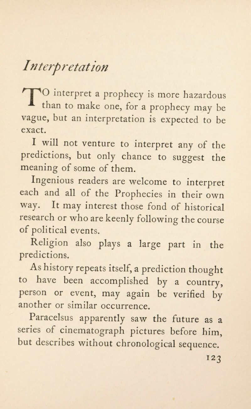 In terp retat ion 'TO interpret a prophecy is more hazardous than to make one, for a prophecy may be vague, but an interpretation is expected to be exact. I will not venture to interpret any of the predictions, but only chance to suggest the meaning of some of them. Ingenious readers are welcome to interpret each and all of the Prophecies in their own way. It may interest those fond of historical research or who are keenly following the course of political events. Religion also plays a large part in the predictions. As history repeats itself, a prediction thought to have been accomplished by a country, person or event, may again be verified by another or similar occurrence. Paracelsus apparently saw the future as a series of cinematograph pictures before him, but describes without chronological sequence.