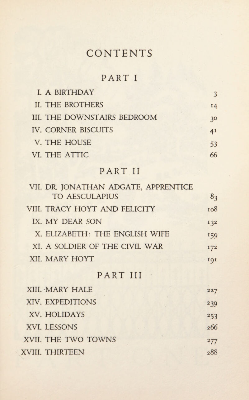 CONTENTS PART I I. A BIRTHDAY 3 II. THE BROTHERS 14 III. THE DOWNSTAIRS BEDROOM 30 IV. CORNER BISCUITS 41 V. THE HOUSE 53 VI. THE ATTIC 66 PART II VII. DR. JONATHAN ADGATE, APPRENTICE TO AESCULAPIUS 83 VIII. TRACY HOYT AND FELICITY 108 IX. MY DEAR SON 132 X. ELIZABETH: THE ENGLISH WIFE 159 XI. A SOLDIER OF THE CIVIL WAR 172 XII. MARY HOYT iqi PART III XIII. -MARY HALE XIV. EXPEDITIONS XV. HOLIDAYS XVI. LESSONS XVII. THE TWO TOWNS XVIII. THIRTEEN 239 253 266 2 77 288