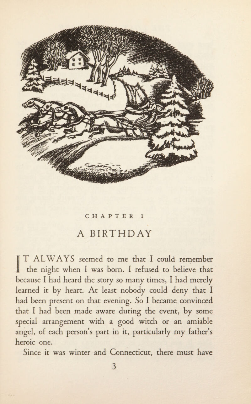 CHAPTER I A BIRTHDAY T ALWAYS seemed to me that I could remember ,1 the night when I was born. I refused to believe that because I had heard the story so many times, I had merely learned it by heart. At least nobody could deny that I had been present on that evening. So I became convinced that I had been made aware during the event, by some special arrangement with a good witch or an amiable angel, of each person’s part in it, particularly my father’s heroic one. Since it was winter and Connecticut, there must have