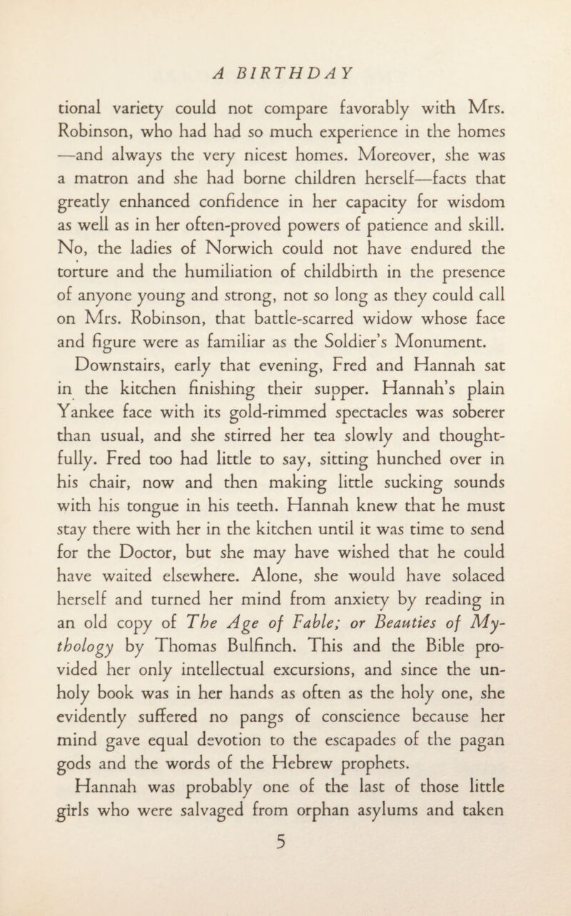 tional variety could not compare favorably with Mrs. Robinson, who had had so much experience in the homes —and always the very nicest homes. Moreover, she was a matron and she had borne children herself—facts that greatly enhanced confidence in her capacity for wisdom as well as in her often-proved powers of patience and skill. No, the ladies of Norwich could not have endured the torture and the humiliation of childbirth in the presence of anyone young and strong, not so long as they could call on Mrs. Robinson, that battle-scarred widow whose face and figure were as familiar as the Soldier’s Monument. Downstairs, early that evening, Fred and Hannah sat in the kitchen finishing their supper. Hannah’s plain Yankee face with its gold-rimmed spectacles was soberer than usual, and she stirred her tea slowly and thought¬ fully. Fred too had little to say, sitting hunched over in his chair, now and then making little sucking sounds with his tongue in his teeth. Hannah knew that he must stay there with her in the kitchen until it was time to send for the Doctor, but she may have wished that he could have waited elsewhere. Alone, she would have solaced herself and turned her mind from anxiety by reading in an old copy of The Age of Fable; or Beauties of My¬ thology by Thomas Bulfinch. This and the Bible pro¬ vided her only intellectual excursions, and since the un¬ holy book was in her hands as often as the holy one, she evidently suffered no pangs of conscience because her mind gave equal devotion to the escapades of the pagan gods and the words of the Hebrew prophets. Hannah was probably one of the last of those little girls who were salvaged from orphan asylums and taken