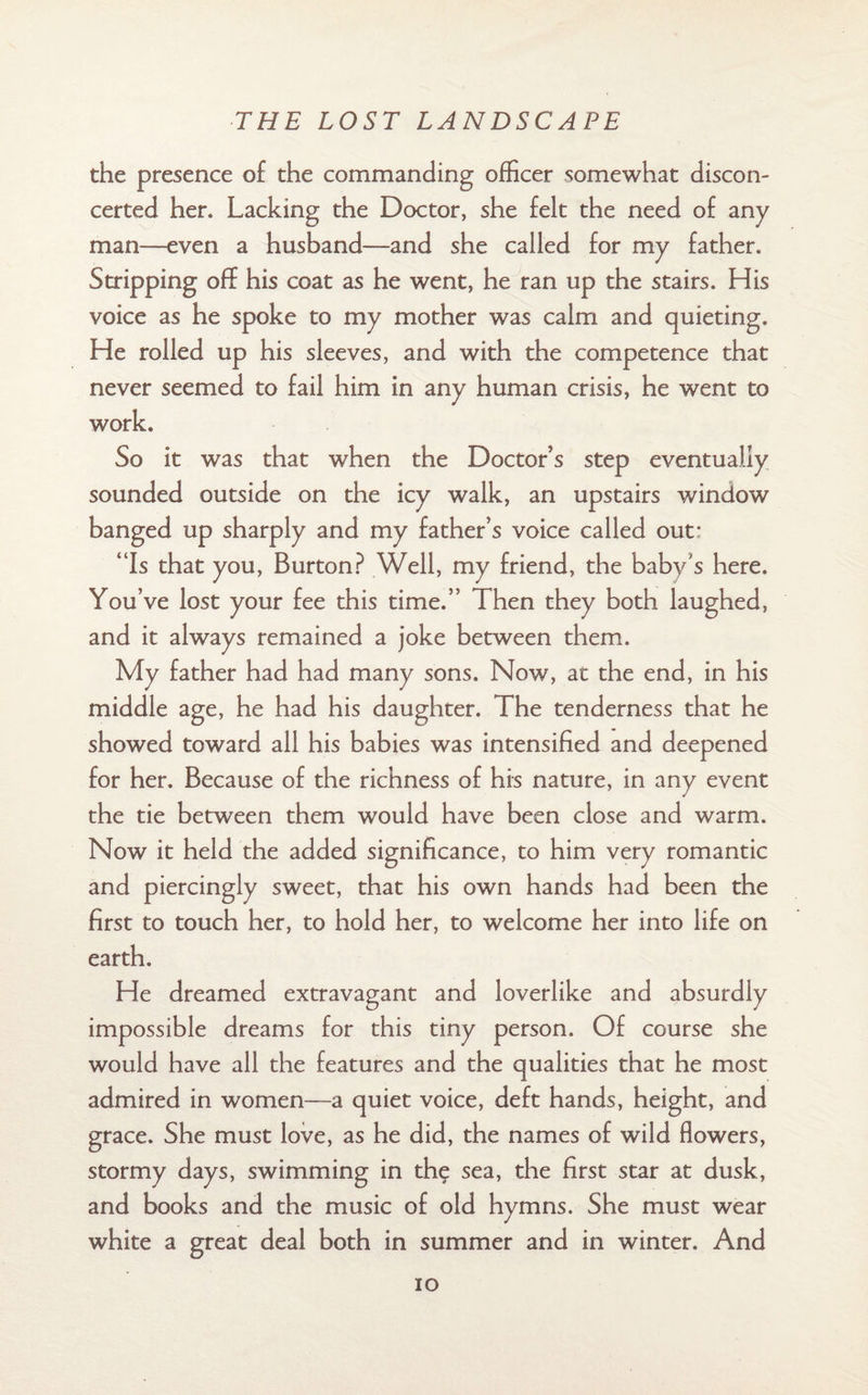 the presence o£ the commanding officer somewhat discon¬ certed her. Lacking the Doctor, she felt the need of any man—even a husband—and she called for my father. Stripping off his coat as he went, he ran up the stairs. His voice as he spoke to my mother was calm and quieting. He rolled up his sleeves, and with the competence that never seemed to fail him in any human crisis, he went to work. So it was that when the Doctor’s step eventually sounded outside on the icy walk, an upstairs window banged up sharply and my father’s voice called out* “Is that you, Burton? Well, my friend, the baby’s here. You’ve lost your fee this time.” Then they both laughed, and it always remained a joke between them. My father had had many sons. Now, at the end, in his middle age, he had his daughter. The tenderness that he showed toward all his babies was intensified and deepened for her. Because of the richness of his nature, in any event the tie between them would have been close and warm. Now it held the added significance, to him very romantic and piercingly sweet, that his own hands had been the first to touch her, to hold her, to welcome her into life on earth. He dreamed extravagant and loverlike and absurdly impossible dreams for this tiny person. Of course she would have all the features and the qualities that he most admired in women—a quiet voice, deft hands, height, and grace. She must love, as he did, the names of wild flowers, stormy days, swimming in the sea, the first star at dusk, and books and the music of old hymns. She must wear white a great deal both in summer and in winter. And