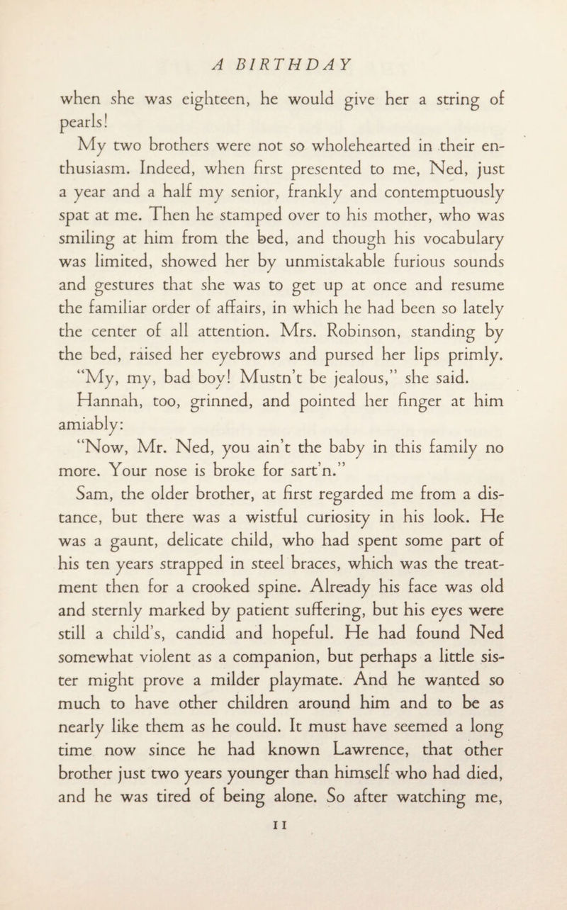 when she was eighteen, he would give her a string of My two brothers were not so wholehearted in their en¬ thusiasm. Indeed, when first presented to me, Ned, just a year and a half my senior, frankly and contemptuously spat at me. Then he stamped over to his mother, who was smiling at him from the bed, and though his vocabulary was limited, showed her by unmistakable furious sounds and gestures that she was to get up at once and resume the familiar order of affairs, in which he had been so lately the center of all attention. Mrs. Robinson, standing by the bed, raised her eyebrows and pursed her lips primly. “My, my, bad boy! Mustn’t be jealous,” she said. Hannah, too, grinned, and pointed her finger at him “Now, Mr. Ned, you ain’t the baby in this family no more. Your nose is broke for sart’n.” Sam, the older brother, at first regarded me from a dis¬ tance, but there was a wistful curiosity in his look. He was a gaunt, delicate child, who had spent some part of his ten years strapped in steel braces, which was the treat¬ ment then for a crooked spine. Already his face was old and sternly marked by patient suffering, but his eyes were still a child’s, candid and hopeful. He had found Ned somewhat violent as a companion, but perhaps a little sis¬ ter might prove a milder playmate. And he wanted so much to have other children around him and to be as nearly like them as he could. It must have seemed a long time now since he had known Lawrence, that other brother just two years younger than himself who had died, and he was tired of being alone. So after watching me,