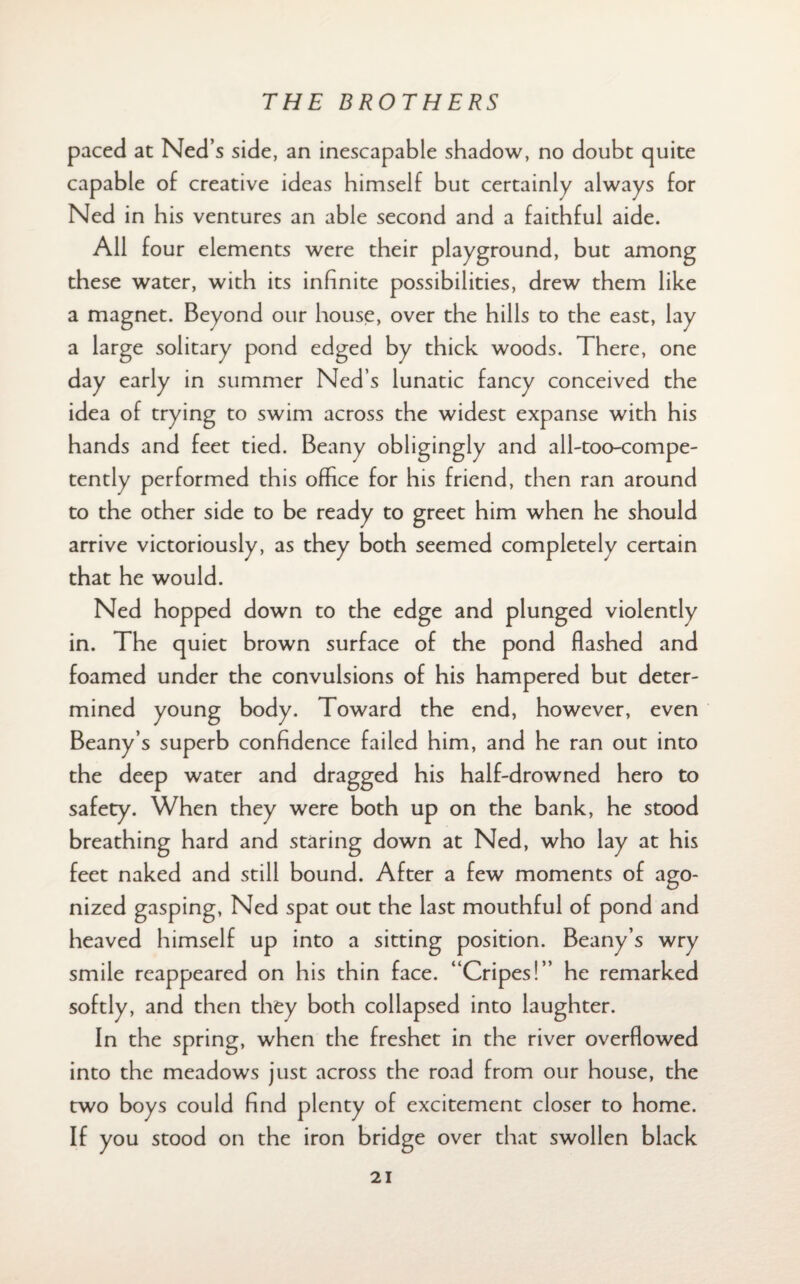 paced at Ned’s side, an inescapable shadow, no doubt quite capable of creative ideas himself but certainly always for Ned in his ventures an able second and a faithful aide. All four elements were their playground, but among these water, with its infinite possibilities, drew them like a magnet. Beyond our house, over the hills to the east, lay a large solitary pond edged by thick woods. There, one day early in summer Ned’s lunatic fancy conceived the idea of trying to swim across the widest expanse with his hands and feet tied. Beany obligingly and all-too-compe- tently performed this office for his friend, then ran around to the other side to be ready to greet him when he should arrive victoriously, as they both seemed completely certain that he would. Ned hopped down to the edge and plunged violently in. The quiet brown surface of the pond flashed and foamed under the convulsions of his hampered but deter¬ mined young body. Toward the end, however, even Beany’s superb confidence failed him, and he ran out into the deep water and dragged his half-drowned hero to safety. When they were both up on the bank, he stood breathing hard and staring down at Ned, who lay at his feet naked and still bound. After a few moments of ago¬ nized gasping, Ned spat out the last mouthful of pond and heaved himself up into a sitting position. Beany’s wry smile reappeared on his thin face. “Cripes!” he remarked softly, and then they both collapsed into laughter. In the spring, when the freshet in the river overflowed into the meadows just across the road from our house, the two boys could find plenty of excitement closer to home. If you stood on the iron bridge over that swollen black