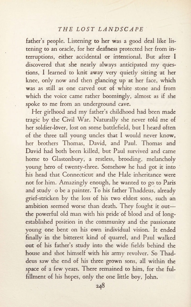 father’s people. Listening to her was a good deal like lis¬ tening to an oracle, for her deafness protected her from in¬ terruptions, either accidental or intentional. But after I discovered that she nearly always anticipated my ques¬ tions, I learned to knit away very quietiy sitting at her knee, only now and then glancing up at her face, which was as still as one carved out of white stone and from which the voice came rather boomingly, almost as if she spoke to me from an underground cave. Her girlhood and my father’s childhood had been made tragic by the Civil War. Naturally she never told me of her soldier-lover, lost on some battlefield, but I heard often of the three tall young uncles that I would never know, her brothers Thomas, David, and Paul. Thomas and David had both been killed, but Paul survived and came home to Glastonbury, a restless, brooding, melancholy young hero of twenty-three. Somehow he had got it into his head that Connecticut and the Hale inheritance were not for him. Amazingly enough, he wanted to go to Paris and study o be a painter. To his father Thaddeus, already grief-stricken by the loss of his two eldest sons, such an ambition seemed worse than death. They fought it out— the powerful old man with his pride of blood and of long- established position in the community and the passionate young one bent on his own individual vision. It ended finally in the bitterest kind of quarrel, and Paul walked out of his father’s study into the wide fields behind the house and shot himself with his army revolver. So Thad¬ deus saw the end of his three grown sons, all within the space of a few years. There remained to him, for the ful¬ fillment of his hopes, only the one little boy, John.