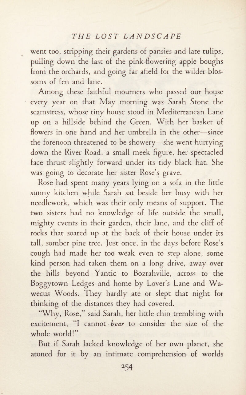 went too, stripping their gardens of pansies and late tulips, pulling down the last of the pink-flowering apple boughs from the orchards, and going far afield for the wilder blos¬ soms of fen and lane. Among these faithful mourners who passed our house every year on that May morning was Sarah Stone the seamstress, whose tiny house stood in Mediterranean Lane up on a hillside behind the Green. With her basket of flowers in one hand and her umbrella in the other—since the forenoon threatened to be showery—she went hurrying down the River Road, a small meek figure, her spectacled face thrust slightly forward under its tidy black hat. She was going to decorate her sister Rose’s grave. Rose had spent many years lying on a sofa in the little sunny kitchen while Sarah sat beside her busy with her needlework, which was their only means of support. The two sisters had no knowledge of life outside the small, mighty events in their garden, their lane, and the cliff of rocks that soared up at the back of their house under its tall, somber pine tree. Just once, in the days before Rose’s cough had made her too weak even to step alone, some kind person had taken them on a long drive, away over the hills beyond Yantic to Bozrahville, across to the Boggy town Ledges and home by Lover’s Lane and Wa- wecus Woods. They hardly ate or slept that night for thinking of the distances they had covered. “Why, Rose,” said Sarah, her little chin trembling with excitement, “I cannot bear to consider the size of the whole world!” But if Sarah lacked knowledge of her own planet, she atoned for it by an intimate comprehension of worlds