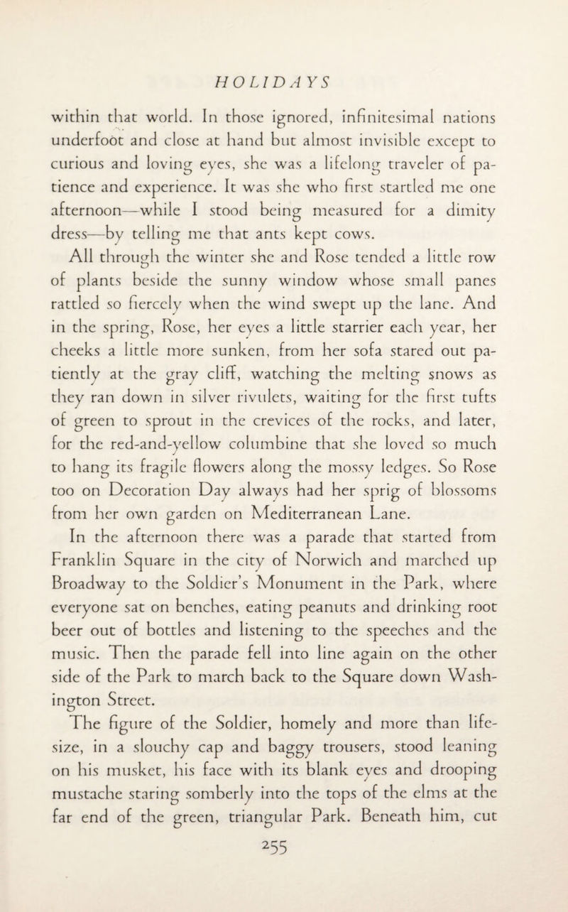 within that world. In those ignored, infinitesimal nations underfoot and close at hand but almost invisible except to curious and loving eyes, she was a lifelong traveler of pa¬ tience and experience. It wras she who first startled me one afternoon—while I stood being measured for a dimity dress—by telling me that ants kept cows. All through the winter she and Rose tended a little row of plants beside the sunny window whose small panes rattled so fiercely when the wind swept up the lane. And in the spring, Rose, her eyes a little starrier each year, her cheeks a little more sunken, from her sofa stared out pa¬ tiently at the gray cliff, watching the melting snows as J ZD J O O they ran down in silver rivulets, waiting for the first tufts of green to sprout in the crevices of the rocks, and later, for the red-and-yellow columbine that she loved so much to hang its fragile flowers along the mossy ledges. So Rose too on Decoration Day always had her sprig of blossoms from her own garden on Mediterranean Lane. In the afternoon there was a parade that started from Franklin Square in the city of Norwich and marched up Broadway to the Soldier’s Monument in the Park, where everyone sat on benches, eating peanuts and drinking root beer out of bottles and listening to the speeches and the music. Then the parade fell into line again on the other side of the Park to march back to the Square down Wash¬ ington Street. The figure of the Soldier, homely and more than life- size, in a slouchy cap and baggy trousers, stood leaning on his musket, his face with its blank eyes and drooping mustache staring somberly into the tops of the elms at the far end of the green, triangular Park. Beneath him, cut