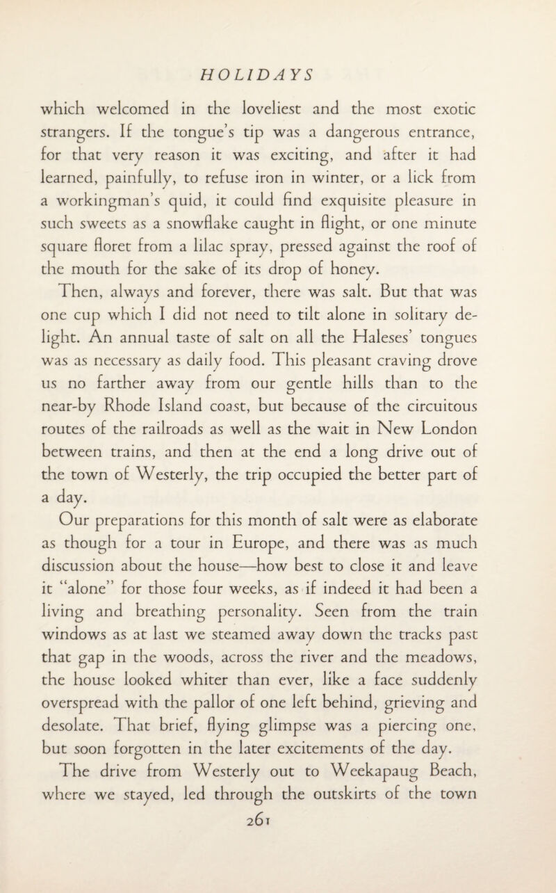 which welcomed in the loveliest and the most exotic strangers. If the tongue’s tip was a dangerous entrance, for that very reason it was exciting, and after it had learned, painfully, to refuse iron in winter, or a lick from a workingman’s quid, it could find exquisite pleasure in such sweets as a snowflake caught in flight, or one minute square floret from a lilac spray, pressed against the roof of the mouth for the sake of its drop of honey. 1 hen, always and forever, there was salt. But that was one cup which I did not need to tilt alone in solitary de¬ light. An annual taste of salt on all the Haleses’ tongues was as necessary as daily food. This pleasant craving drove us no farther away from our gentle hills than to the near-by Rhode Island coast, but because of the circuitous routes of the railroads as well as the wait in New London between trains, and then at the end a long drive out of the town of Westerly, the trip occupied the better part of a day. Our preparations for this month of salt were as elaborate as though for a tour in Europe, and there was as much discussion about the house—how best to close it and leave it “alone” for those four weeks, as if indeed it had been a living and breathing personality. Seen from the train windows as at last we steamed away down the tracks past that gap in the woods, across the river and the meadows, the house looked whiter than ever, like a face suddenly overspread with the pallor of one left behind, grieving and desolate. That brief, flying glimpse was a piercing one, but soon forgotten in the later excitements of the day. The drive from Westerly out to Weekapaug Beach, where we stayed, led through the outskirts of the town 261