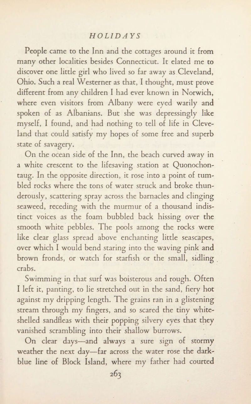 People came to the Inn and the cottages around it from many other localities besides Connecticut. It elated me to discover one little girl who lived so far away as Cleveland, Ohio. Such a real Westerner as that, I thought, must prove different from any children I had ever known in Norwich, where even visitors from Albany were eyed warily and spoken of as Albanians. But she was depressingly like myself, I found, and had nothing to tell of life in Cleve¬ land that could satisfy my hopes of some free and superb state of savagery. On the ocean side of the Inn, the beach curved away in a white crescent to the lifesaving station at Quonochon- taug. In the opposite direction, it rose into a point of tum¬ bled rocks where the tons of water struck and broke thun¬ derously, scattering spray across the barnacles and clinging seaweed, receding with the murmur of a thousand indis¬ tinct voices as the foam bubbled back hissing over the smooth white pebbles. The pools among the rocks were like clear glass spread above enchanting little seascapes, over which I would bend staring into the waving pink and brown fronds, or watch for starfish or the small, sidling crabs. Swimming in that surf was boisterous and rough. Often I left it, panting, to lie stretched out in the sand, fiery hot against my dripping length. The grains ran in a glistening stream through my fingers, and so scared the tiny white- shelled sandfleas with their popping silvery eyes that they vanished scrambling into their shallow burrows. On clear days—and always a sure sign of stormy weather the next day—far across the water rose the dark- blue line of Block Island, where my father had courted