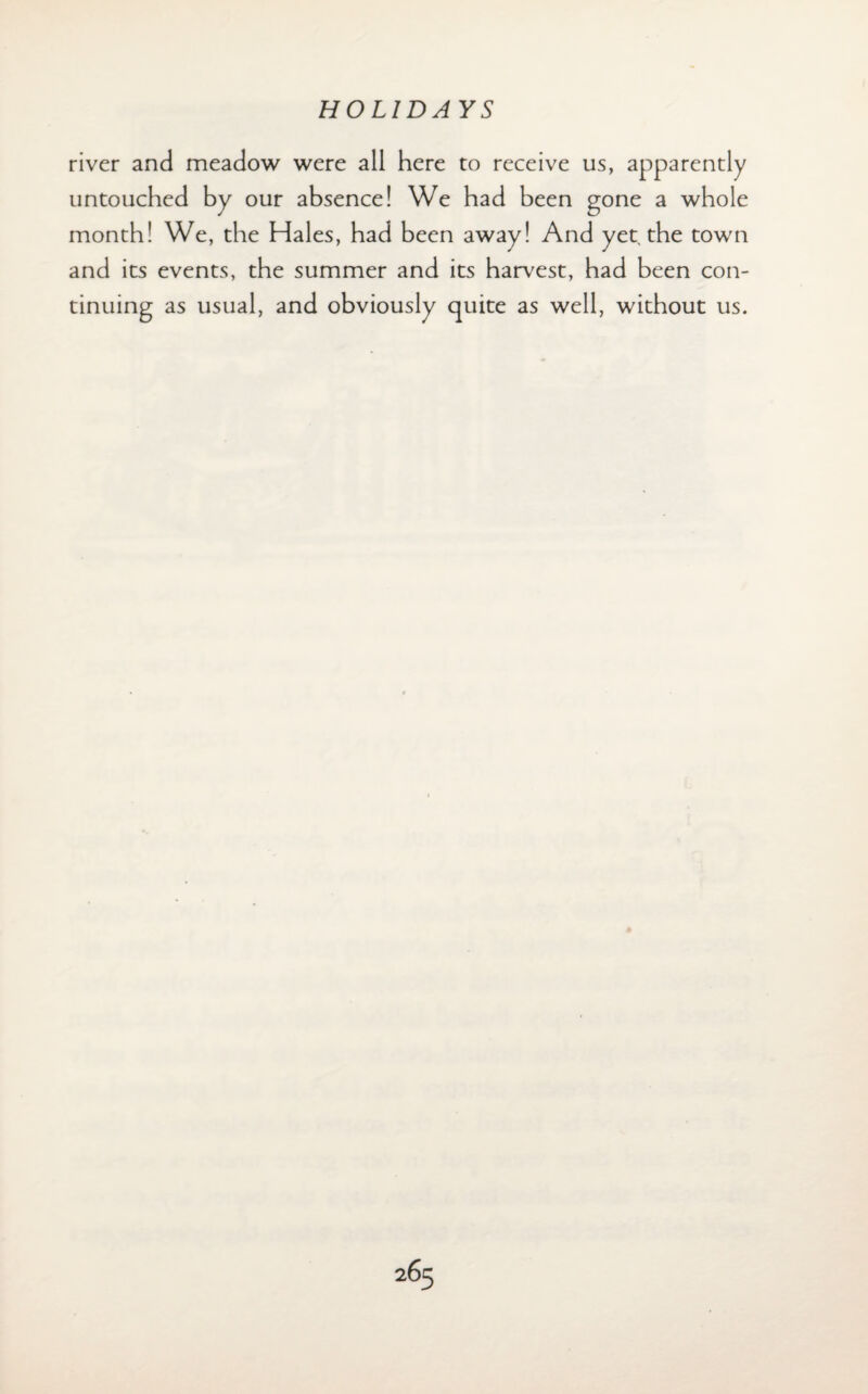 river and meadow were all here to receive us, apparently untouched by our absence! We had been gone a whole month! We, the Hales, had been away! And yet the town and its events, the summer and its harvest, had been con¬ tinuing as usual, and obviously quite as well, without us.
