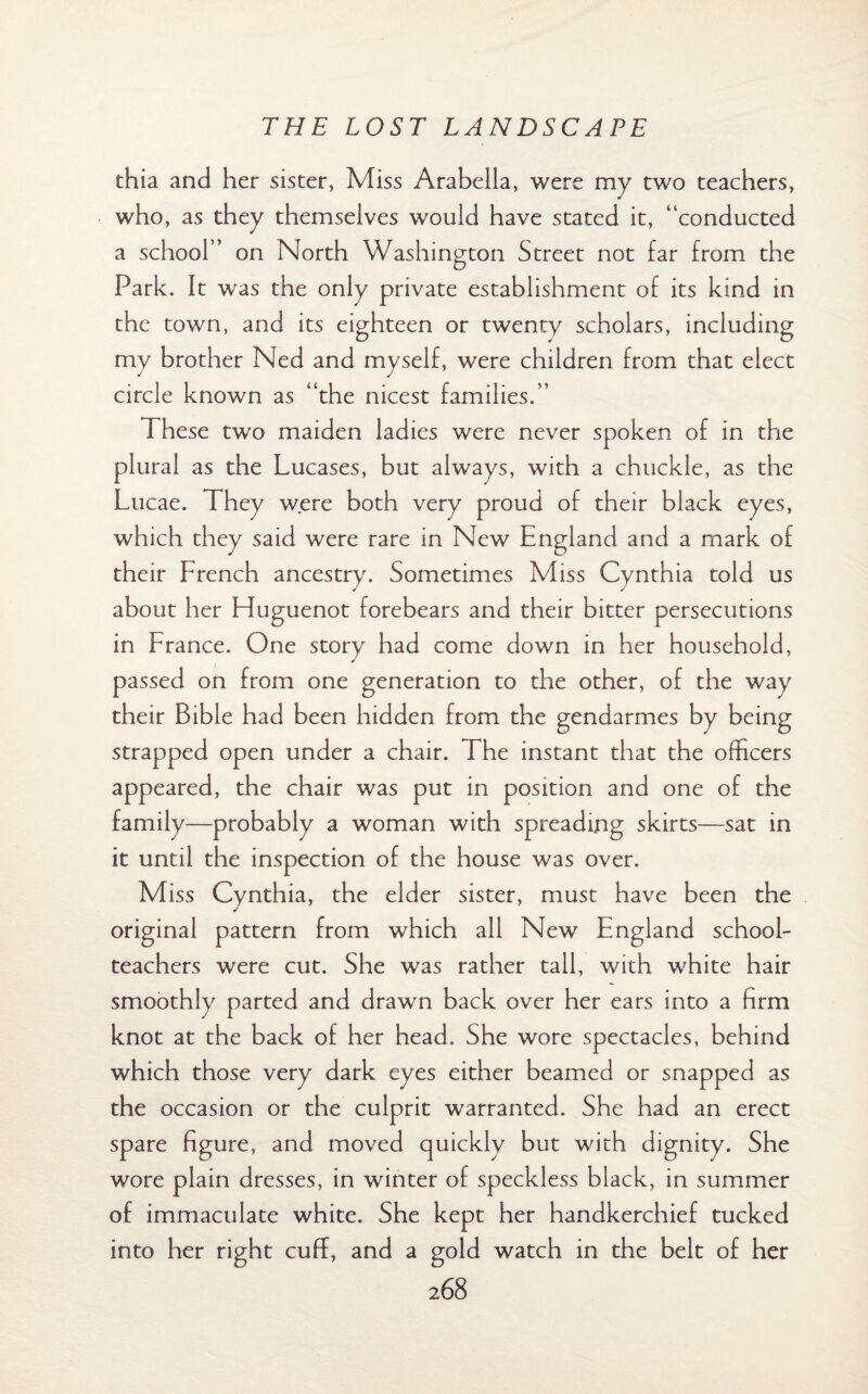 thia and her sister, Miss Arabella, were my two teachers, who, as they themselves would have stated it, “conducted a school” on North Washington Street not far from the Park. It was the only private establishment of its kind in the town, and its eighteen or twenty scholars, including my brother Ned and myself, were children from that elect circle known as “the nicest families.” These two maiden ladies were never spoken of in the plural as the Lucases, but always, with a chuckle, as the Lucae. They were both very proud of their black eyes, which they said were rare in New England and a mark of their French ancestry. Sometimes Miss Cynthia told us about her Huguenot forebears and their bitter persecutions in France. One story had come down in her household, passed on from one generation to the other, of the way their Bible had been hidden from the gendarmes by being strapped open under a chair. The instant that the officers appeared, the chair was put in position and one of the family—probably a woman with spreading skirts—sat in it until the inspection of the house was over. Miss Cynthia, the elder sister, must have been the original pattern from which all New England school¬ teachers were cut. She was rather tall, with white hair smoothly parted and drawn back over her ears into a firm knot at the back of her head. She wore spectacles, behind which those very dark eyes either beamed or snapped as the occasion or the culprit warranted. She had an erect spare figure, and moved quickly but with dignity. She wore plain dresses, in winter of speckless black, in summer of immaculate white. She kept her handkerchief tucked into her right cuff, and a gold watch in the belt of her