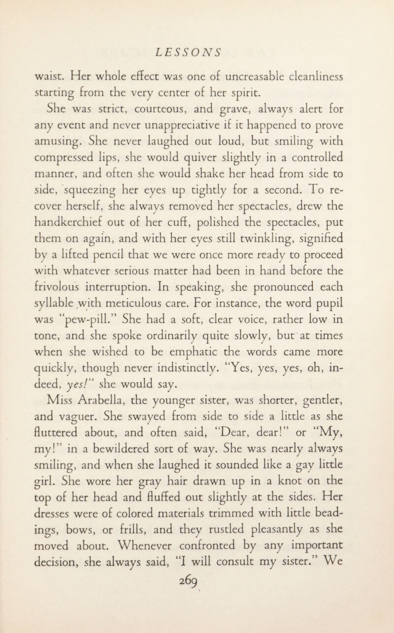 waist. Her whole effect was one of uncreasable cleanliness starting from the very center of her spirit. She was strict, courteous, and grave, always alert for any event and never unappreciative if it happened to prove amusing. She never laughed out loud, but smiling with compressed lips, she would quiver slightly in a controlled manner, and often she would shake her head from side to side, squeezing her eyes up tightly for a second. To re¬ cover herself, she alwavs removed her spectacles, drew the handkerchief out of her cuff, polished the spectacles, put them on again, and with her eyes still twinkling, signified by a lifted pencil that we were once more ready to proceed with whatever serious matter had been in hand before the frivolous interruption. In speaking, she pronounced each syllable with meticulous care. For instance, the word pupil was “pew-pill.” She had a soft, clear voice, rather low in tone, and she spoke ordinarily quite slowly, but at times when she wished to be emphatic the words came more quickly, though never indistinctly. “Yes, yes, yes, oh, in¬ deed, yes!” she would say. Miss Arabella, the younger sister, was shorter, gentler, and vaguer. She swayed from side to side a little as she fluttered about, and often said, “Dear, dear !” or “My, my!” in a bewildered sort of way. She was nearly always smiling, and when she laughed it sounded like a gay little girl. She wore her gray hair drawn up in a knot on the top of her head and fluffed out slightly at the sides. Her dresses were of colored materials trimmed with little head¬ ings, bows, or frills, and they rustled pleasantly as she moved about. Whenever confronted by any important decision, she always said, “I will consult my sister.” We