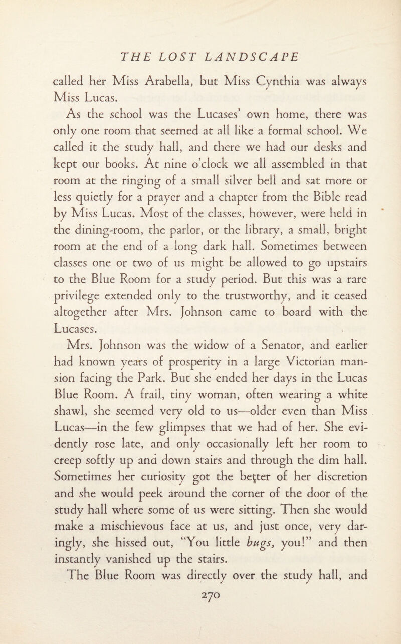 called her Miss Arabella, but Miss Cynthia was always Miss Lucas. As the school was the Lucases’ own home, there was only one room that seemed at all like a formal school. We called it the study hall, and there we had our desks and kept our books. At nine o’clock we all assembled in that room at the ringing of a small silver bell and sat more or less quietly for a prayer and a chapter from the Bible read by Miss Lucas. Most of the classes, however, were held in the dining-room, the parlor, or the library, a small, bright room at the end of a long dark hall. Sometimes between classes one or two of us might be allowed to go upstairs to the Blue Room for a study period. But this was a rare privilege extended only to the trustworthy, and it ceased altogether after Mrs. Johnson came to board with the Lucases. Mrs. Johnson was the widow of a Senator, and earlier had known years of prosperity in a large Victorian man¬ sion facing the Park. But she ended her days in the Lucas Blue Room. A frail, tiny woman, often wearing a white shawl, she seemed very old to us—older even than Miss Lucas—in the few glimpses that we had of her. She evi¬ dently rose late, and only occasionally left her room to creep softly up and down stairs and through the dim hall. Sometimes her curiosity got the better of her discretion and she would peek around the corner of the door of the study hall where some of us were sitting. Then she would make a mischievous face at us, and just once, very dar¬ ingly, she hissed out, ‘ You little bugs, you!” and then instantly vanished up the stairs. The Blue Room was directly over the study hall, and