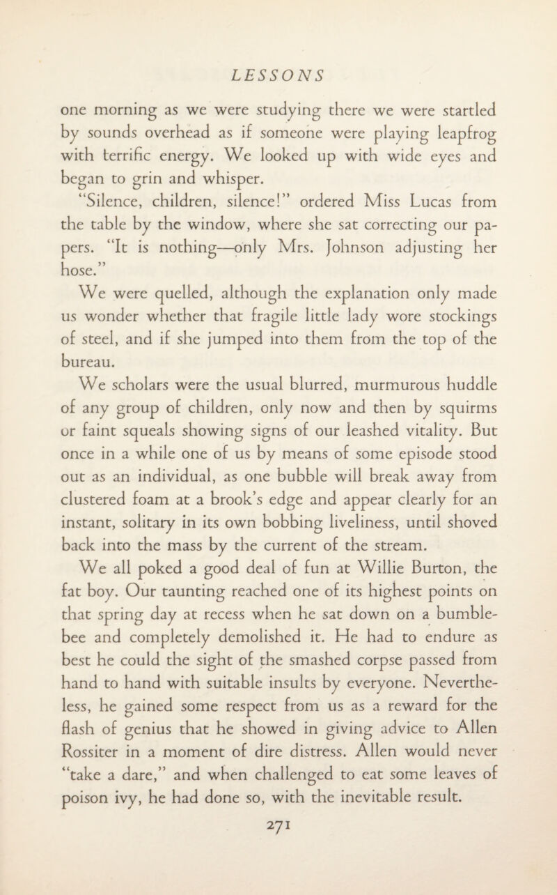 one morning as we were studying there we were startled by sounds overhead as if someone were playing leapfrog with terrific energy. We looked up with wide eyes and began to grin and whisper. “Silence, children, silence!” ordered Miss Lucas from the table by the window, where she sat correcting our pa¬ pers. “It is nothing—only Mrs. Johnson adjusting her hose.” We were quelled, although the explanation only made us wonder whether that fragile little lady wore stockings of steel, and if she jumped into them from the top of the bureau. We scholars were the usual blurred, murmurous huddle of any group of children, only now and then by squirms or faint squeals showing signs of our leashed vitality. But once in a while one of us by means of some episode stood out as an individual, as one bubble will break away from clustered foam at a brook’s edge and appear clearly for an instant, solitary in its own bobbing liveliness, until shoved back into the mass by the current of the stream. We all poked a good deal of fun at Willie Burton, the fat boy. Our taunting reached one of its highest points on that spring day at recess when he sat down on a bumble¬ bee and completely demolished it. He had to endure as best he could the sight of the smashed corpse passed from hand to hand with suitable insults by everyone. Neverthe¬ less, he gained some respect from us as a reward for the flash of genius that he showed in giving advice to Allen Rossiter in a moment of dire distress. Allen would never “take a dare,” and when challenged to eat some leaves of poison ivy, he had done so, with the inevitable result.