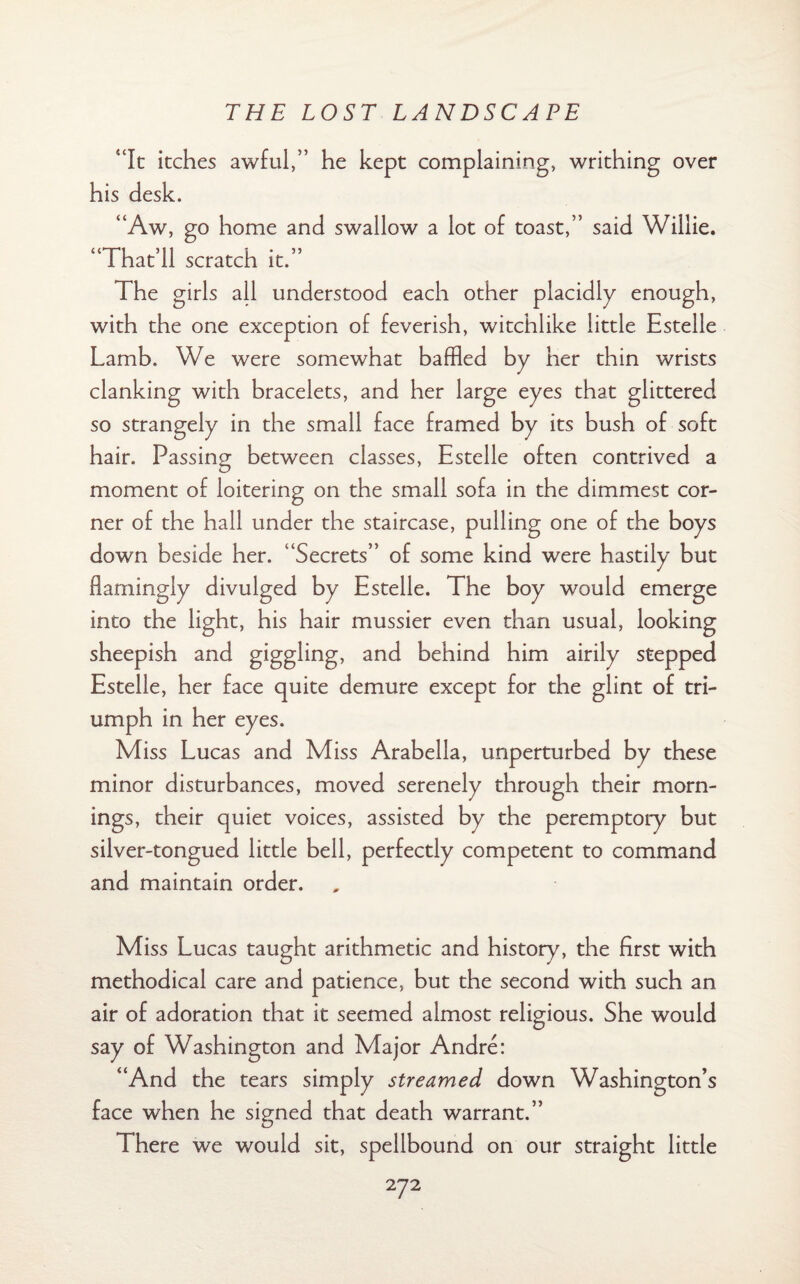 “It itches awful,” he kept complaining, writhing over his desk. “Aw, go home and swallow a lot of toast,” said Willie. “That’ll scratch it.” The girls all understood each other placidly enough, with the one exception of feverish, witchlike little Estelle Lamb. We were somewhat baffled by her thin wrists clanking with bracelets, and her large eyes that glittered so strangely in the small face framed by its bush of soft hair. Passing between classes, Estelle often contrived a moment of loitering on the small sofa in the dimmest cor¬ ner of the hall under the staircase, pulling one of the boys down beside her. “Secrets” of some kind were hastily but flamingly divulged by Estelle. The boy would emerge into the light, his hair mussier even than usual, looking sheepish and giggling, and behind him airily stepped Estelle, her face quite demure except for the glint of tri¬ umph in her eyes. Miss Lucas and Miss Arabella, unperturbed by these minor disturbances, moved serenely through their morn¬ ings, their quiet voices, assisted by the peremptory but silver-tongued little bell, perfectly competent to command and maintain order. Miss Lucas taught arithmetic and history, the first with methodical care and patience, but the second with such an air of adoration that it seemed almost religious. She would say of Washington and Major Andre: “And the tears simply streamed down Washington’s face when he signed that death warrant.” There we would sit, spellbound on our straight little