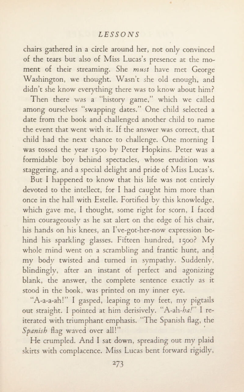 chairs gathered in a circle around her, not only convinced of the tears but also of Miss Lucas’s presence at the mo¬ ment of their streaming. She must have met George Washington, we thought. Wasn’t she old enough, and didn’t she know everything there was to know about him? Then there was a “history game,” which we called among ourselves “swapping dates.” One child selected a date from the book and challenged another child to name the event that went with it. If the answer was correct, that child had the next chance to challenge. One morning I was tossed the year 1500 by Peter Hopkins. Peter was a formidable boy behind spectacles, whose erudition was staggering, and a special delight and pride of Miss Lucas’s. But I happened to know that his life was not entirely devoted to the intellect, for I had caught him more than once in the hall with Estelle. Fortified by this knowledge, which gave me, I thought, some right for scorn, I faced him courageously as he sat alert on the edge of his chair, his hands on his knees, an I’ve-got-her-now expression be¬ hind his sparkling glasses. Fifteen hundred, 1500? My whole mind went on a scrambling and frantic hunt, and my bodv twisted and turned in sympathy. Suddenly, blindingly, after an instant of perfect and agonizing blank, the answer, the complete sentence exactly as it stood in the book, was printed on my inner eye. “A-a-a-ah!” I gasped, leaping to my feet, my pigtails out straight. I pointed at him derisively. “A-ah-ha!” I re¬ iterated with triumphant emphasis. “The Spanish flag, the Spanish flag waved over all!” He crumpled. And I sat down, spreading out my plaid skirts with complacence. Miss Lucas bent forward rigidly,