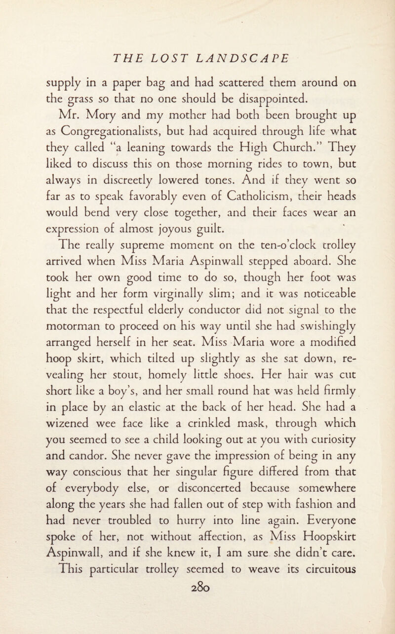 supply in a paper bag and had scattered them around on the grass so that no one should be disappointed. Mr. Mory and my mother had both been brought up as Congregationalists, but had acquired through life what they called “a leaning towards the High Church.” They liked to discuss this on those morning rides to town, but always in discreetly lowered tones. And if they went so far as to speak favorably even of Catholicism, their heads would bend very close together, and their faces wear an expression of almost joyous guilt. The really supreme moment on the ten-o’clock trolley arrived when Miss Maria Aspinwall stepped aboard. She took her own good time to do so, though her foot was light and her form virginally slim; and it was noticeable that the respectful elderly conductor did not signal to the motorman to proceed on his way until she had swishingly arranged herself in her seat. Miss Maria wore a modified hoop skirt, which tilted up slightly as she sat down, re¬ vealing her stout, homely little shoes. Her hair was cut short like a boy’s, and her small round hat was held firmly in place by an elastic at the back of her head. She had a wizened wee face like a crinkled mask, through which you seemed to see a child looking out at you with curiosity and candor. She never gave the impression of being in any way conscious that her singular figure differed from that of everybody else, or disconcerted because somewhere along the years she had fallen out of step with fashion and had never troubled to hurry into line again. Everyone spoke of her, not without affection, as Miss Hoopskirt Aspinwall, and if she knew it, I am sure she didn’t care. This particular trolley seemed to weave its circuitous